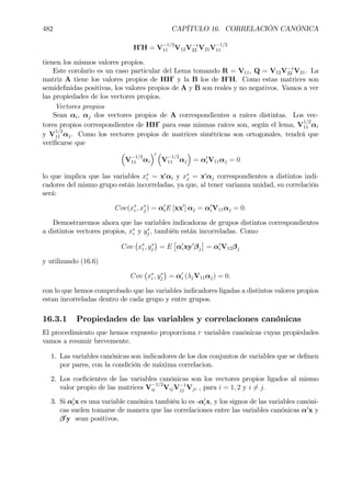 482 CAPÍTULO 16. CORRELACIÓN CANÓNICA
H0
H = V
−1/2
11 V12V−1
22 V21V
−1/2
11
tienen los mismos valores propios.
Este corolario es un caso particular del Lema tomando R = V11, Q = V12V−1
22 V21. La
matriz A tiene los valores propios de HH0
y la B los de H0
H. Como estas matrices son
semideÞnidas positivas, los valores propios de A y B son reales y no negativos. Vamos a ver
las propiedades de los vectores propios.
Vectores propios
Sean αi, αj dos vectores propios de A correspondientes a raíces distintas. Los vec-
tores propios correspondientes de HH0
para esas mismas raíces son, según el lema, V
1/2
11 αi
y V
1/2
11 αj. Como los vectores propios de matrices simétricas son ortogonales, tendrá que
veriÞcarse que
³
V
−1/2
11 αi
´0 ³
V
−1/2
11 αj
´
= α0
iV11αj = 0
lo que implica que las variables x∗
i = x0
αi y x∗
j = x0
αj correspondientes a distintos indi-
cadores del mismo grupo están incorreladas, ya que, al tener varianza unidad, su correlación
será:
Cov(x∗
i , x∗
j ) = α0
iE [xx0
] αj = α0
iV11αj = 0.
Demostraremos ahora que las variables indicadoras de grupos distintos correspondientes
a distintos vectores propios, x∗
i y y∗
j , también están incorreladas. Como
Cov
¡
x∗
i , y∗
j
¢
= E
£
α0
ixy0
βj
¤
= α0
iV12βj
y utilizando (16.6)
Cov
¡
x∗
i , y∗
j
¢
= α0
i (λjV11αj) = 0.
con lo que hemos comprobado que las variables indicadores ligadas a distintos valores propios
estan incorreladas dentro de cada grupo y entre grupos.
16.3.1 Propiedades de las variables y correlaciones canónicas
El procedimiento que hemos expuesto proporciona r variables canónicas cuyas propiedades
vamos a resumir brevemente.
1. Las variables canónicas son indicadores de los dos conjuntos de variables que se deÞnen
por pares, con la condición de máxima correlacion.
2. Los coeÞcientes de las variables canónicas son los vectores propios ligados al mismo
valor propio de las matrices V
−1/2
ii VijV−1
jj Vji , para i = 1, 2 y i 6= j.
3. Si α0
ix es una variable canónica también lo es -α0
ix, y los signos de las variables canóni-
cas suelen tomarse de manera que las correlaciones entre las variables canónicas α0
x y
β0
y sean positivos.
 