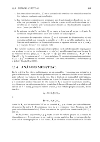16.4. ANÁLISIS MUESTRAL 483
4. Las correlaciones canónicas, λ2
i , son el cuadrado del coeÞciente de correlación entre las
dos variables canónicas correspondientes.
5. Las correlaciones canónicas son invariantes ante transformaciones lineales de las vari-
ables, son propiedades del conjunto de variables y no se modiÞcan si sustituimos las r
variables de un conjunto por r combinaciones lineales de ellas linealmente independi-
entes. (véase ejercicio 16.1)
6. La primera correlación canónica, λ2
1, es mayor o igual que el mayor coeÞciente de
correlación simple al cuadrado entre una variable de cada conjunto.
7. El coeÞciente de correlación canónica λ2
i es el coeÞciente de determinación en una
regresión multiple con respuesta la variable y∗
i = β0
iy, y variables explicativas las x.
También es el coeÞciente de determinación entre la regresión múltiple entre x∗
i = α0
ix
y el conjunto de las y. (ver ejercicio 16.3)
Las variables canónicas son los predictores óptimos en el sentido siguiente: supongamos
que se desea encontrar un conjunto de r = min(p, q) variables combinaciones lineales de
las variables de cada grupo, x∗
= Γx, y y∗
= Θy, que estén incorreladas, ΓV11Γ0
= I y
ΘV22Θ0
= I y de manera que x∗
e y∗
estén próximos. Si tomamos como criterio minimizar
E(kx∗
− y∗
k2
) se obtienen las variables canónicas. Este resultado es debido a Izenman(1975)
y Yohai y Garcia Ben (1980).
16.4 ANÁLISIS MUESTRAL
En la práctica, los valores poblacionales no son conocidos y tendremos que estimarlos a
partir de la muestra. Supondremos que hemos restado las medias muestrales a cada variable
para trabajar con variables de media cero. En la hipótesis de normalidad multivariante,
como las variables canónicas son funciones de la matriz de covarianzas entre las variables
y el estimador máximo verosimil de esta matriz es S, la matriz de covarianzas muestral,
concluimos que los estimadores máximo verosímiles de las variables canónicas se obtienen al
extraer los r = min(p, q) mayores valores propios, y sus vectores propios asociados, de las
matrices
ˆA = S−1
11 S12S−1
22 S21,
y
ˆB = S−1
22 S21S−1
11 S12,
donde las Sij son las estimación MV de las matrices Vij, y se obtiene particionando conve-
nientemente la matriz S de covarianzas entre las p + q variables (véase Anderson, cap 12
para un análisis más detallado). Estas matrices son los equivalentes muestrales de (16.11) y
(16.12).
En la práctica, suponiendo p ≥ q, basta obtener los valores propios de la matriz de
dimensión menor, ˆB en este caso, y sus vectores propios asociados. Los vectores propios lig-
ados a estos valores propios de la otra matriz, ˆA, se obtendrán transformando estos vectores
 