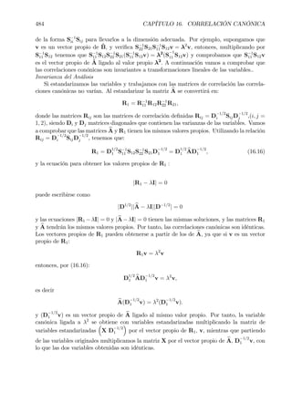 484 CAPÍTULO 16. CORRELACIÓN CANÓNICA
de la forma S−1
ii Sij para llevarlos a la dimensión adecuada. Por ejemplo, supongamos que
v es un vector propio de ˆB, y veriÞca S−1
22 S21S−1
11 S12v = λ2
v, entonces, multiplicando por
S−1
11 S12 tenemos que S−1
11 S12S−1
22 S21(S−1
11 S12v) = λ2
(S
−1
11 S12v) y comprobamos que S−1
11 S12v
es el vector propio de ˆA ligado al valor propio λ2
. A continuación vamos a comprobar que
las correlaciones conónicas son invariantes a transformaciones lineales de las variables..
Invarianza del Análisis
Si estandarizamos las variables y trabajamos con las matrices de correlación las correla-
ciones canónicas no varían. Al estandarizar la matriz bA se convertirá en:
R1 = R−1
11 R12R−1
22 R21,
donde las matrices Rij son las matrices de correlación deÞnidas Rij = D
−1/2
i SijD
−1/2
j ,(i, j =
1, 2), siendo Di y Dj matrices diagonales que contienen las varianzas de las variables. Vamos
a comprobar que las matrices bA y R1 tienen los mismos valores propios. Utilizando la relación
Rij = D
−1/2
i SijD
−1/2
j , tenemos que:
R1 = D
1/2
1 S−1
11 S12S−1
22 S21D
−1/2
1 = D
1/2
1
bAD
−1/2
1 , (16.16)
y la ecuación para obtener los valores propios de R1 :
|R1 − λI| = 0
puede escribirse como
|D1/2
|| bA − λI||D−1/2
| = 0
y las ecuaciones |R1 −λI| = 0 y |bA−λI| = 0 tienen las mismas soluciones, y las matrices R1
y bA tendrán los mismos valores propios. Por tanto, las correlaciones canónicas son idénticas.
Los vectores propios de R1 pueden obtenerse a partir de los de bA, ya que si v es un vector
propio de R1:
R1v = λ2
v
entonces, por (16.16):
D
1/2
1
bAD
−1/2
1 v = λ2
v,
es decir
bA(D
−1/2
1 v) = λ2
(D
−1/2
1 v).
y (D
−1/2
1 v) es un vector propio de bA ligado al mismo valor propio. Por tanto, la variable
canónica ligada a λ2
se obtiene con variables estandarizadas multiplicando la matriz de
variables estandarizadas
³
X D
−1/2
1
´
por el vector propio de R1, v, mientras que partiendo
de las variables originales multiplicamos la matriz X por el vector propio de bA, D
−1/2
1 v, con
lo que las dos variables obtenidas son idénticas.
 