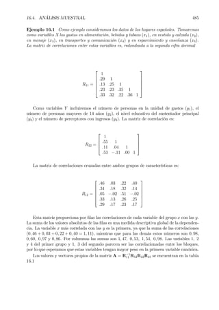 16.4. ANÁLISIS MUESTRAL 485
Ejemplo 16.1 Como ejemplo consideramos los datos de los hogares españoles. Tomaremos
como variables X los gastos en alimentación, bebidas y tabaco (x1), en vestido y calzado (x2),
en menaje (x3), en transportes y comunicación (x4) y en esparcimiento y enseñanza (x5).
La matriz de correlaciones entre estas variables es, redondeada a la segunda cifra decimal
R11 =






1
.29 1
.13 .25 1
.23 .23 .35 1
.33 .32 .22 .36 1






Como variables Y incluiremos el número de personas en la unidad de gastos (y1), el
número de personas mayores de 14 años (y2), el nivel educativo del sustentador principal
(y3) y el número de perceptores con ingresos (y4). La matriz de correlación es:
R22 =




1
.55 1
.11 .04 1
.53 −.11 .00 1




La matriz de correlaciones cruzadas entre ambos grupos de características es:
R12 =






.46 .03 .22 .40
.34 .18 .32 .14
.05 −.02 .51 −.02
.33 .13 .26 .25
.29 .17 .23 .17






Esta matriz proporciona por Þlas las correlaciones de cada variable del grupo x con las y.
La suma de los valores absolutos de las Þlas es una medida descriptiva global de la dependen-
cia. La variable x más correlada con las y es la primera, ya que la suma de las correlaciones
(0, 46 + 0, 03 + 0, 22 + 0, 40 = 1, 11), mientras que para las demás estos números son 0, 98,
0, 60, 0, 97 y 0, 86. Por columnas las sumas son 1, 47, 0, 53, 1, 54, 0, 98. Las variables 1, 2
y 4 del primer grupo y 1, 3 del segundo parecen ser las correlacionadas entre los bloques,
por lo que esperamos que estas variables tengan mayor peso en la primera variable canónica.
Los valores y vectores propios de la matriz A = R−1
11 R12R22R21 se encuentran en la tabla
16.1
 