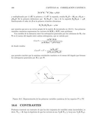 488 CAPÍTULO 16. CORRELACIÓN CANÓNICA
£
Y(Y0
Y)−1
Y0
¤
Xα =µYβ
y multiplicando por 1/nX0
la primera y 1/nY0
la segunda, resulta S12β = λS11α y S21α =
µS22β. De la primera deducimos que S−1
11 S12β = λα y de la segunda S−1
22 S21α = µβ.
Sustituyendo el valor de β en la primera ecuación obtenemos
S−1
11 S12S−1
22 S21α = µλα
que muestra que α es un vector propio de la matriz A encontrada en (16.11). Las primeras
variables canónicas representan los vectores de S(X) y S(Y) más próximos.
Una medida de la distancia entre los subespacios generados por las columnas de X y las
Y es el coseno del ángulo entre ambos subespacios, que se calcula por:
Cos θ =
(α0
X0
)(Yβ)
(α0X0Xα)1/2
(β0
Y0Yβ)1/2
,
de donde resulta:
Cos θ2
= δ2
=
(α0
S12β)2
(α0S11α)(β0
S22β)
,
que permite concluir que la máxima correlación canónica es el coseno del ángulo que forman
los subespacios generados por X y por Y.
P1
P2
x*
y*
Figura 16.1: Representación de las primeras variables canónicas de los espacios P1 y P2
16.6 CONTRASTES
Podemos construir un contraste de que los dos conjuntos de variables están incorrelados, es
decir, V12 = 0, bajo la hipótesis de que los vectores x son Np(0, V11) y los y son Nq(0, V22).
 