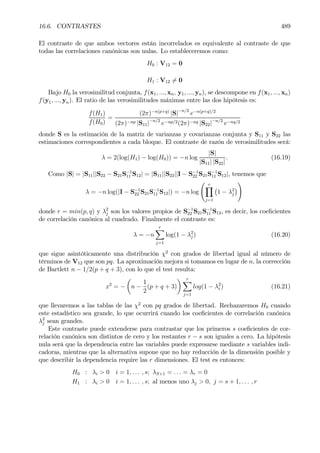 16.6. CONTRASTES 489
El contraste de que ambos vectores están incorrelados es equivalente al contraste de que
todas las correlaciones canónicas son nulas. Lo estableceremos como:
H0 : V12 = 0
H1 : V12 6= 0
Bajo H0 la verosimilitud conjunta, f(x1, ..., xn, y1, ..., yn), se descompone en f(x1, ..., xn)
f(y1, ..., yn). El ratio de las verosimilitudes máximas entre las dos hipótesis es:
f(H1)
f(H0)
=
(2π)−n(p+q)
|S|−n/2
e−n(p+q)/2
(2π)−np |S11|−n/2
e−np/2(2π)−nq |S22|−n/2
e−nq/2
donde S es la estimación de la matriz de varianzas y covarianzas conjunta y S11 y S22 las
estimaciones correspondientes a cada bloque. El contraste de razón de verosimilitudes será:
λ = 2(log(H1) − log(H0)) = −n log
|S|
|S11| |S22|
. (16.19)
Como |S| = |S11||S22 − S21S−1
11 S12| = |S11||S22||I − S−1
22 S21S−1
11 S12|, tenemos que
λ = −n log(|I − S−1
22 S21S−1
11 S12|) = −n log
Ã rY
j=1
¡
1 − λ2
j
¢
!
donde r = min(p, q) y λ2
j son los valores propios de S−1
22 S21S−1
11 S12, es decir, los coeÞcientes
de correlación canónica al cuadrado. Finalmente el contraste es:
λ = −n
rX
j=1
log(1 − λ2
j ) (16.20)
que sigue asintóticamente una distribución χ2
con grados de libertad igual al número de
términos de V12 que son pq. La aproximación mejora si tomamos en lugar de n, la corrección
de Bartlett n − 1/2(p + q + 3), con lo que el test resulta:
x2
= −
µ
n −
1
2
(p + q + 3)
¶ rX
j=1
log(1 − λ2
i ) (16.21)
que llevaremos a las tablas de las χ2
con pq grados de libertad. Rechazaremos H0 cuando
este estadístico sea grande, lo que ocurrirá cuando los coeÞcientes de correlación canónica
λ2
j sean grandes.
Este contraste puede extenderse para contrastar que los primeros s coeÞcientes de cor-
relación canónica son distintos de cero y los restantes r − s son iguales a cero. La hipótesis
nula será que la dependencia entre las variables puede expresarse mediante s variables indi-
cadoras, mientras que la alternativa supone que no hay reducción de la dimensión posible y
que describir la dependencia require las r dimensiones. El test es entonces:
H0 : λi > 0 i = 1, . . . , s; λS+1 = . . . = λr = 0
H1 : λi > 0 i = 1, . . . , s; al menos uno λj > 0, j = s + 1, . . . , r
 