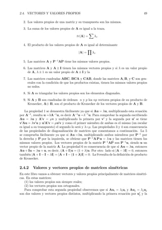 2.4. VECTORES Y VALORES PROPIOS 49
2. Los valores propios de una matriz y su transpuesta son los mismos.
3. La suma de los valores propios de A es igual a la traza.
tr(A) =
X
λi.
4. El producto de los valores propios de A es igual al determinante
|A| =
Y
λi.
5. Las matrices A y P−1
AP tiene los mismos valores propios.
6. Las matrices A y A ± I tienen los mismos vectores propios y si λ es un valor propio
de A, λ ± 1 es un valor propio de A ± I y la
7. Las matrices cuadradas ABC, BCA y CAB, donde las matrices A, B, y C son gen-
erales con la condición de que los productos existan, tienen los mismos valores propios
no nulos.
8. Si A es triangular los valores propios son los elementos diagonales.
9. Si A y B son cuadradas de órdenes n y p los np vectores propios de su producto de
Kronecker, A⊕ B, son el producto de Kronecker de los vectores propios de A y B.
La propiedad 1 se demuestra fácilmente ya que si Au = λu, multiplicando esta ecuación
por A−1
, resulta u =λA−1
u, es decir A−1
u =λ−1
u. Para comprobar la segunda escribiendo
Au = λu y A0
v = µv y multiplicando la primera por v0
y la segunda por u0
se tiene
v0
Au = λv0
u y u0
A0
v = µu0
v y como el primer miembro de ambas es el mismo (un escalar
es igual a su transpuesto) el segundo lo será y λ=µ. Las propiedades 3 y 4 son consecuencia
de las propiedades de diagonalización de matrices que comentamos a continuación. La 5
se comprueba fácilmente ya que si Au =λu, multiplicando ambos miembros por P−1
por
la derecha y P por la izquierda, se obtiene que P−1
A P u = λ u y las matrices tienen los
mismos valores propios. Los vectores propios de la matriz P−1
AP son P−1
u, siendo u un
vector propio de la matriz A. La propiedad 6 es consecuencia de que si Au = λu, entonces
Au + Iu = λu + u, es decir, (A + I)u = (1 + λ)u. Por otro lado si |A − λI| = 0, entonces
también |A + I − I − λI| = |A + I − (1 + λ)I| = 0. La 9 resulta de la deÞnición de producto
de Kronecker.
2.4.2 Valores y vectores propios de matrices simétricas
En este libro vamos a obtener vectores y valores propios principalmente de matrices simétri-
cas. En estas matrices:
(1) los valores propios son siempre reales;
(2) los vectores propios son ortogonales.
Para comprobar esta segunda propiedad observemos que si Aui = λiui y Auj = λjuj
son dos valores y vectores propios distintos, multiplicando la primera ecuación por u0
j y la
 
