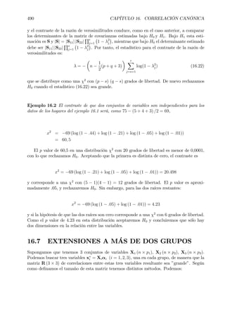 490 CAPÍTULO 16. CORRELACIÓN CANÓNICA
y el contraste de la razón de verosimilitudes conduce, como en el caso anterior, a comparar
los determinantes de la matriz de covarianzas estimadas bajo H0 y H1. Bajo H1 esta esti-
mación es S y |S| = |S11| |S22|
Qr
j=1
¡
1 − λ2
j
¢
, mientras que bajo H0 el determinante estimado
debe ser |S11| |S22|
Qs
j=1
¡
1 − λ2
j
¢
. Por tanto, el estadístico para el contraste de la razón de
verosimilitudes es:
λ = −
µ
n −
1
2
(p + q + 3)
¶ rX
j=s+1
log(1 − λ2
j ) (16.22)
que se distribuye como una χ2
con (p − s) (q − s) grados de libertad. De nuevo rechazamos
H0 cuando el estadístico (16.22) sea grande.
Ejemplo 16.2 El contraste de que dos conjuntos de variables son independientes para los
datos de los hogares del ejemplo 16.1 será, como 75 − (5 + 4 + 3) /2 = 69,
x2
= −69 (log (1 − .44) + log (1 − .21) + log (1 − .05) + log (1 − .01))
= 60, 5
El p valor de 60,5 en una distribución χ2
con 20 grados de libertad es menor de 0,0001,
con lo que rechazamos H0. Aceptando que la primera es distinta de cero, el contraste es
x2
= −69 (log (1 − .21) + log (1 − .05) + log (1 − .01)) = 20.498
y corresponde a una χ2
con (5 − 1)(4 − 1) = 12 grados de libertad. El p valor es aproxi-
madamente .05, y rechazaremos H0. Sin embargo, para las dos raíces restantes:
x2
= −69 (log (1 − .05) + log (1 − .01)) = 4.23
y si la hipótesis de que las dos raíces son cero corresponde a una χ2
con 6 grados de libertad.
Como el p valor de 4.23 en esta distribución aceptaremos H0 y concluiremos que sólo hay
dos dimensiones en la relación entre las variables.
16.7 EXTENSIONES A MÁS DE DOS GRUPOS
Supongamos que tenemos 3 conjuntos de variables X1 (n × p1), X2 (n × p2), X3 (n × p3).
Podemos buscar tres variables x∗
i = Xiαi (i = 1, 2, 3), una en cada grupo, de manera que la
matriz R (3 × 3) de correlaciones entre estas tres variables resultante sea ”grande”. Según
como deÞnamos el tamaño de esta matriz tenemos distintos métodos. Podemos:
 