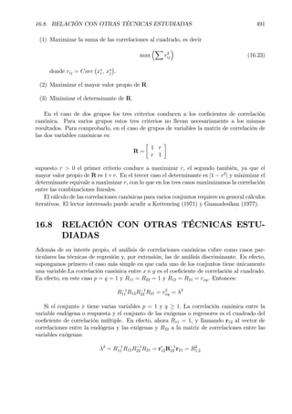 16.8. RELACIÓN CON OTRAS TÉCNICAS ESTUDIADAS 491
(1) Maximizar la suma de las correlaciones al cuadrado, es decir
max
³X
r2
ij
´
(16.23)
donde rij = Corr
¡
x∗
i , x∗
j
¢
.
(2) Maximizar el mayor valor propio de R.
(3) Minimizar el determinante de R.
En el caso de dos grupos los tres criterios conducen a los coeÞcientes de correlación
canónica. Para varios grupos estos tres criterios no llevan necesariamente a los mismos
resultados. Para comprobarlo, en el caso de grupos de variables la matriz de correlación de
las dos variables canónicas es:
R =
·
1 r
r 1
¸
supuesto r > 0 el primer criterio conduce a maximizar r, el segundo también, ya que el
mayor valor propio de R es 1+r. En el tercer caso el determinante es |1 − r2
| y minimizar el
determinante equivale a maximizar r, con lo que en los tres casos maximizamos la correlación
entre las combinaciones lineales.
El cálculo de las correlaciones canónicas para varios conjuntos requiere en general cálculos
iterativos. El lector interesado puede acudir a Kettenring (1971) y Gnanadesikan (1977).
16.8 RELACIÓN CON OTRAS TÉCNICAS ESTU-
DIADAS
Además de su interés propio, el análisis de correlaciones canónicas cubre como casos par-
ticulares las técnicas de regresión y, por extensión, las de análisis discriminante. En efecto,
supongamos primero el caso más simple en que cada uno de los conjuntos tiene únicamente
una variable.La correlación canónica entre x e y es el coeÞciente de correlación al cuadrado.
En efecto, en este caso p = q = 1 y R11 = R22 = 1 y R12 = R21 = rxy. Entonces:
R−1
11 R12R−1
22 R21 = r2
xy = λ2
Si el conjunto x tiene varias variables p = 1 y q ≥ 1. La correlación canónica entre la
variable endógena o respuesta y el conjunto de las exógenas o regresores es el cuadrado del
coeÞciente de correlación múltiple. En efecto, ahora R11 = 1, y llamando r12 al vector de
correlaciones entre la endógena y las exógenas y R22 a la matriz de correlaciones entre las
variables exógenas:
λ2
= R−1
11 R12R−1
22 R21 = r0
12R−1
22 r21 = R2
1.2
 