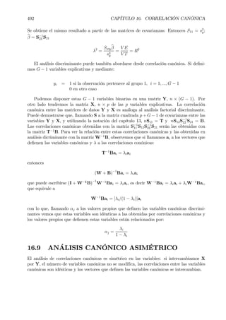492 CAPÍTULO 16. CORRELACIÓN CANÓNICA
Se obtiene el mismo resultado a partir de las matrices de covarianzas: Entonces S11 = s2
y;
bβ = S−1
22 S21
λ2
=
Sx0y
bβ
s2
y
=
V E
V T
= R2
El análisis discriminante puede también abordarse desde correlación canónica. Si deÞni-
mos G − 1 variables explicativas y mediante:
yi = 1 si la observación pertenece al grupo 1, i = 1, ..., G − 1
0 en otro caso
Podemos disponer estas G − 1 variables binarias en una matriz Y, n × (G − 1). Por
otro lado tendremos la matriz X, n × p de las p variables explicativas. La correlación
canónica entre las matrices de datos Y y X es análoga al análisis factorial discriminante.
Puede demostrarse que, llamando S a la matriz cuadrada p + G − 1 de covarianzas entre las
variables Y y X, y utilizando la notación del capítulo 13, nS11 = T y nS12S−1
22 S21 = B.
Las correlaciones canónicas obtenidas con la matriz S−1
11 S12S−1
22 S21 serán las obtenidas con
la matriz T−1
B. Para ver la relación entre estas correlaciones canónicas y las obtenidas en
análisis dicriminante con la matriz W−1
B, observemos que si llamamos ai a los vectores que
deÞenen las variables canónicas y λ a las correlaciones conónicas:
T−1
Bai = λiai
entonces
(W + B)−1
Bai = λiai
que puede escribirse (I + W−1
B)
−1
W−1
Bai = λiai, es decir W−1
Bai = λiai + λiW−1
Bai,
que equivale a
W−1
Bai = [λi/(1 − λi)]ai
con lo que, llamando αj a los valores propios que deÞnen las variables canónicas discrimi-
nantes vemos que estas variables son idénticas a las obtenidas por correlaciones conónicas y
los valores propios que deÞenen estas variables están relacionados por:
αj =
λi
1 − λi
16.9 ANÁLISIS CANÓNICO ASIMÉTRICO
El análisis de correlaciones canónicas es simétrico en las variables: si intercambiamos X
por Y, el número de variables canónicas no se modiÞca, las correlaciones entre las variables
canónicas son idénticas y los vectores que deÞnen las variables canónicas se intercambian.
 