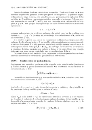16.9. ANÁLISIS CANÓNICO ASIMÉTRICO 493
Existen situaciones donde esta simetría no es deseable. Puede ocurrir que las X sean
variables exógenas que queremos utilizar para prever las endógenas Y, y queremos un pro-
cedimiento que tenga en cuenta esta asimetría, es decir que maximice la explicación de las
variables Y. El análisis de correlaciones canónicas no resuelve el problema. Podemos tener
una alta correlación entre β0
Y y α0
X y una baja correlación entre cada variable del con-
junto Y y α0
X. Por ejemplo, supongamos que en todas las observación se da la relación
aproximada :
y1 + . . . + yq ' α0
x
entonces podemos tener un coeÞciente próximo a la unidad entre las dos combinaciones
lineales (1, . . . , 1) y y α0
x, pudiendo ser, sin embargo, la correlación entre α0
x y cada una
de las variables yi baja.
Si el objetivo es prever cada uno de los componentes podríamos hacer regresiones entre
cada uno de ellos y las variables x. Si las variables están estandarizadas eso supone construir
ecuaciones de regresión byi = x0 bβi para cada una de las q variables y donde los coeÞcientes de
cada regresión vienen dados por bβi = R−1
x r1x. Sin embargo, de esta manera obtendríamos
q ecuaciones distintas, una para cada variable y. Vamos a ver como obtener una ecuación
única, α0
x, que tenga buenas propiedades para prever el conjunto de las y.
Para medir la capacidad predictiva de un conjunto de variables respecto al otro se intro-
ducen los coeÞcientes de redundancia, que deÞnimos a continuación.
16.9.1 CoeÞcientes de redundancia
Supongamos para simpliÞcar que las variables originales están estandarizadas (media cero
y varianza unidad) y que las combinaciones lineales Xαi se obtienen con la condición de
varianza unitaria, es decir
1
n
α0
iX0
Xαi= α0
iRxxαi= 1.
La correlación entre la variable y1 y una variable indicadora x0
α, construida como com-
binación lineal de las variables x, será:
E [y1x0
α] = r0
1xα
donde r0
1x = (r11, ..., r1p) es el vector de correlaciones entre la variable y1 y las p variables x.
La correlación de las q variables y con la variable α0
x será
E [yx0
α] = Ryxα
donde Ryxα es la matriz (q × p) de correlaciones entre las q variables y y las variables
x. Se deÞne el coeÞciente de redundancia para explicar el conjunto de las variables y con
la variable x0
α, como el valor promedio del cuadrado de las correlaciones entre las y y la
variable indicadora α0
x, es decir:
CR
¡
y|x0
α
¢
=
1
q
α0
Ryx Rxy α (16.24)
 