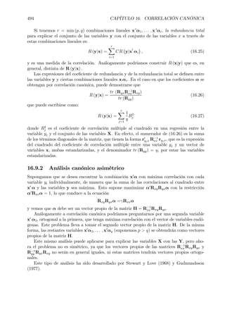 494 CAPÍTULO 16. CORRELACIÓN CANÓNICA
Si tenemos r = min (p, q) combinaciones lineales x 0
α1, . . . , x 0
αr, la redundancia total
para explicar el conjunto de las variables y con el conjunto de las variables x a través de
estas combinaciones lineales es:
R (y|x) =
rX
i=1
CR
¡
y|x0
αi
¢
, (16.25)
y es una medida de la correlación. Análogamente podríamos construir R (x|y) que es, en
general, distinta de R (y|x) .
Las expresiones del coeÞciente de redundancia y de la redundancia total se deÞnen entre
las variables y y ciertas combinaciones lineales x αi. En el caso en que los coeÞcientes α se
obtengan por correlación canónica, puede demostrarse que
R (y|x) =
tr (RyxR−1
xx Rxy)
tr (Ryy)
(16.26)
que puede escribirse como:
R (y|x) =
rX
j=1
1
q
R2
j (16.27)
donde R2
j es el coeÞciente de correlación múltiple al cuadrado en una regresión entre la
variable yj y el conjunto de las variables X. En efecto, el numerador de (16.26) es la suma
de los términos diagonales de la matriz, que tienen la forma r0
yjx R−1
xx ryjx, que es la expresión
del cuadrado del coeÞciente de correlación múltiple entre una variable yj y un vector de
variables x, ambas estandarizadas, y el denominador tr (Ryy) = q, por estar las variables
estandarizadas.
16.9.2 Análisis canónico asimétrico
Supongamos que se desea encontrar la combinación x0
α con máxima correlación con cada
variable yi individualmente, de manera que la suma de las correlaciones al cuadrado entre
x0
α y las variables y sea máxima. Esto supone maximizar α0
RxyRyxα con la restricción
α0
Rxxα = 1, lo que conduce a la ecuación
RxyRyxα =γRxxα
y vemos que α debe ser un vector propio de la matriz H = R−1
xx RxyRyx.
Análogamente a correlación canónica podríamos preguntarnos por una segunda variable
x0
α2, ortogonal a la primera, que tenga máxima correlación con el vector de variables endó-
genas. Este problema lleva a tomar el segundo vector propio de la matriz H. De la misma
forma, las restantes variables x0
α3, . . . , x0
αq (suponemos p > q) se obtendrán como vectores
propios de la matriz H.
Este mismo análisis puede aplicarse para explicar las variables X con las Y, pero aho-
ra el problema no es simétrico, ya que los vectores propios de las matrices R−1
xx RxyRyx y
R−1
yy RyxRxy no serán en general iguales, ni estas matrices tendrán vectores propios ortogo-
nales.
Este tipo de análisis ha sido desarrollado por Stewart y Love (1968) y Gudmundsson
(1977).
 