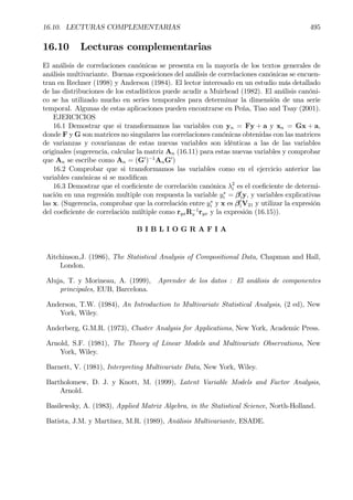 16.10. LECTURAS COMPLEMENTARIAS 495
16.10 Lecturas complementarias
El análisis de correlaciones canónicas se presenta en la mayoría de los textos generales de
análisis multivariante. Buenas exposiciones del análisis de correlaciones canónicas se encuen-
tran en Rechner (1998) y Anderson (1984). El lector interesado en un estudio más detallado
de las distribuciones de los estadísticos puede acudir a Muirhead (1982). El análisis canóni-
co se ha utilizado mucho en series temporales para determinar la dimensión de una serie
temporal. Algunas de estas aplicaciones pueden encontrarse en Peña, Tiao and Tsay (2001).
EJERCICIOS
16.1 Demostrar que si transformamos las variables con yn = Fy + a y xn = Gx + a,
donde F y G son matrices no singulares las correlaciones canónicas obtenidas con las matrices
de varianzas y covarianzas de estas nuevas variables son idénticas a las de las variables
originales (sugerencia, calcular la matriz An (16.11) para estas nuevas variables y comprobar
que An se escribe como An = (G0
)−1
AnG0
)
16.2 Comprobar que si transformamos las variables como en el ejercicio anterior las
variables canónicas si se modiÞcan
16.3 Demostrar que el coeÞciente de correlación canónica λ2
i es el coeÞciente de determi-
nación en una regresión multiple con respuesta la variable y∗
i = β0
iy, y variables explicativas
las x. (Sugerencia, comprobar que la correlación entre y∗
i y x es β0
iV21 y utilizar la expresión
del coeÞciente de correlación múltiple como ryxR−1
x ryx y la expresión (16.15)).
B I B L I O G R A F I A
Aitchinson,J. (1986), The Statistical Analysis of Compositional Data, Chapman and Hall,
London.
Aluja, T. y Morineau, A. (1999), Aprender de los datos : El análisis de componentes
principales, EUB, Barcelona.
Anderson, T.W. (1984), An Introduction to Multivariate Statistical Analysis, (2 ed), New
York, Wiley.
Anderberg, G.M.R. (1973), Cluster Analysis for Applications, New York, Academic Press.
Arnold, S.F. (1981), The Theory of Linear Models and Multivariate Observations, New
York, Wiley.
Barnett, V. (1981), Interpreting Multivariate Data, New York, Wiley.
Bartholomew, D. J. y Knott, M. (1999), Latent Variable Models and Factor Analysis,
Arnold.
Basilewsky, A. (1983), Applied Matrix Algebra, in the Statistical Science, North-Holland.
Batista, J.M. y Martínez, M.R. (1989), Análisis Multivariante, ESADE.
 