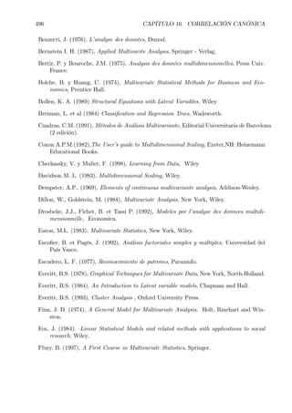 496 CAPÍTULO 16. CORRELACIÓN CANÓNICA
Benzecri, J. (1976), L’analyse des données, Dunod.
Bernstein I. H. (1987), Applied Multivarite Analysis, Springer - Verlag.
Bertir, P. y Bouroche, J.M. (1975), Analysis des données multidimensionelles, Press Univ.
France.
Bolche, B. y Huang, C. (1974), Multivariate Statistical Methods for Business and Eco-
nomics, Prentice Hall.
Bollen, K. A. (1989) Structural Equations with Latent Variables, Wiley
Breiman, L. et al (1984) ClassiÞcation and Regression Trees, Wadsworth.
Cuadras, C.M. (1991), Métodos de Análisis Multivariante, Editorial Universitaria de Barcelona
(2 edición).
Coxon A.P.M.(1982),The User’s guide to Multidimensional Scaling, Exeter,NH: Heinemann
Educational Books.
Cherkassky, V. y Mulier, F. (1998), Learning from Data, Wiley
Davidson M. L. (1983), Multidimensional Scaling, Wiley.
Dempster, A.P., (1969), Elements of continuous multivariante analysis, Addison-Wesley.
Dillon, W., Goldstein, M. (1984), Multivariate Analysis, New York, Wiley.
Drosbeke, J.J., Fichet, B. et Tassi P. (1992), Modeles por l’analyse des donnees multidi-
mensionnelle, Economica.
Eaton, M.L. (1983), Multivariate Statistics, New York, Wiley.
EscoÞer, B. et Pagés, J. (1992), Análisis factoriales simples y múltiples, Universidad del
País Vasco.
Escudero, L. F. (1977), Reconocimiento de patrones, Paraninfo.
Everitt, B.S. (1978), Graphical Techniques for Multivariate Data, New York, North-Holland.
Everitt, B.S. (1984), An Introduction to Latent variable models, Chapman and Hall.
Everitt, B.S. (1993), Cluster Analysis , Oxford University Press.
Finn, J. D. (1974), A General Model for Multivariate Analysis, Holt, Rinehart and Win-
ston.
Fox, J. (1984). Linear Statistical Models and related methods with applications to social
research, Wiley.
Flury, B. (1997), A First Course in Multivariate Statistics, Springer.
 