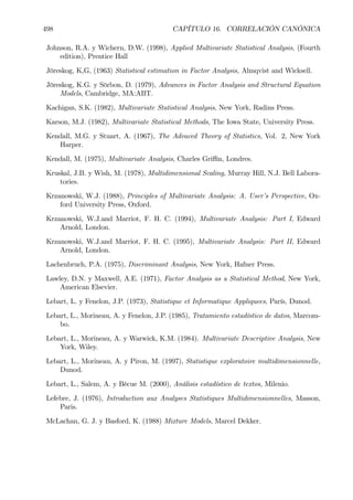 498 CAPÍTULO 16. CORRELACIÓN CANÓNICA
Johnson, R.A. y Wichern, D.W. (1998), Applied Multivariate Statistical Analysis, (Fourth
edition), Prentice Hall
Jöreskog, K,G, (1963) Statistical estimation in Factor Analysis, Almqvist and Wicksell.
Jöreskog, K.G. y Sörbon, D. (1979), Advances in Factor Analysis and Structural Equation
Models, Cambridge, MA:ABT.
Kachigan, S.K. (1982), Multivariate Statistical Analysis, New York, Radins Press.
Karson, M.J. (1982), Multivariate Statistical Methods, The Iowa State, University Press.
Kendall, M.G. y Stuart, A. (1967), The Advaced Theory of Statistics, Vol. 2, New York
Harper.
Kendall, M. (1975), Multivariate Analysis, Charles Griﬃn, Londres.
Kruskal, J.B. y Wish, M. (1978), Multidimensional Scaling, Murray Hill, N.J. Bell Labora-
tories.
Krzanowski, W.J. (1988), Principles of Multivariate Analysis: A. User’s Perspective, Ox-
ford University Press, Oxford.
Krzanowski, W.J.and Marriot, F. H. C. (1994), Multivariate Analysis: Part I, Edward
Arnold, London.
Krzanowski, W.J.and Marriot, F. H. C. (1995), Multivariate Analysis: Part II, Edward
Arnold, London.
Lachenbruch, P.A. (1975), Discriminant Analysis, New York, Hafner Press.
Lawley, D.N. y Maxwell, A.E. (1971), Factor Analysis as a Statistical Method, New York,
American Elsevier.
Lebart, L. y Fenelon, J.P. (1973), Statistique et Informatique Appliquees, París, Dunod.
Lebart, L., Morineau, A. y Fenelon, J.P. (1985), Tratamiento estadístico de datos, Marcom-
bo.
Lebart, L., Morineau, A. y Warwick, K.M. (1984). Multivariate Descriptive Analysis, New
York, Wiley.
Lebart, L., Morineau, A. y Piron, M. (1997), Statistique exploratoire multidimensionnelle,
Dunod.
Lebart, L., Salem, A. y Bécue M. (2000), Análisis estadístico de textos, Milenio.
Lefebre, J. (1976), Introduction aux Analyses Statistiques Multidimensionnelles, Masson,
Paris.
McLachan, G. J. y Basford, K. (1988) Mixture Models, Marcel Dekker.
 