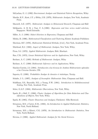 16.10. LECTURAS COMPLEMENTARIAS 499
McLachan, G. J. (1992) Discriminant Analysis and Statistical Pattern Recognition, Wiley
Mardia, K.V., Kent, J.T. y Bibby, J.M. (1979), Multivariate Analysis, New York, Academic
Press.
Maxwell, A.E. (1977). Multivariate Analysis in Behavioural Research, Chapman and Hall
McQuarrie, A. D. R. y Tsai, C. L.(1998): Regression and time series model selection,
Singapore: World ScientiÞc.
Miller, A. J. (1990): Subset Selection in Regression, Chapman and Hall
Mirkin, B. (1996), Mathematical ClassiÞcation and Clustering, Kluwer Academic Publishers
Morrison, B.F. (1976), Multivariate Statistical Methods, (2 ed.), New York, Academic Press.
Muirhead, R.J. (1982), Aspect of Multivariate Analysis, New York, Wiley.
Press, S.J. (1972), Applied Multivariate Analysis, Holt, Rinehart.
Rao, C.R. (1973), Linear Statistical Inference and its Applications, New York, Wiley.
Rechner, A. C. (1995) Methods of Multivariate Analysis, Wiley
Rechner, A. C. (1998) Multivariate Inference and its Applications, Wiley
Sánchez Carrión, J.J. (1984). Introducción a las técnicas de Análisis Multivariante aplicados
a las Ciencias Sociales, CIS.
Saporta, G. (1990). Probabilités Analyse de données et statistique, Tecnip.
Schafer, J. L. (1997), Analysis of Incomplete Multivariate Data, Chapman and Hall.
Schiﬀman, S.S., Reynolds, M.L. y Young, F.W. (1981). Introduction to Multidimensional
Scaling, New York, Academic Press.
Seber, G.A.F. (1984), Multivariate Observations, New York, Wiley.
Spath, H. y Bull, U. (1980), Cluster Analysis of Algorithms for Data Reduction and Clas-
siÞcations of Objects, New York, Wiley.
Spath, H. (1985), Cluster Dissection and Analysis, Chichester: Ellis Horwood.
Srivastava, M.S. y Carter, E.M., (1983), An Introduction to Applied Multivariate Statistics,
New York, North Holland.
Srivastava, M.S. y Khatri, C.G. (1979), An Introduction to Multivariate Statistics, New
York, North Holland.
Stevens, J. (1986). Applied Multivariate Analysis for the Social Sciences.
 