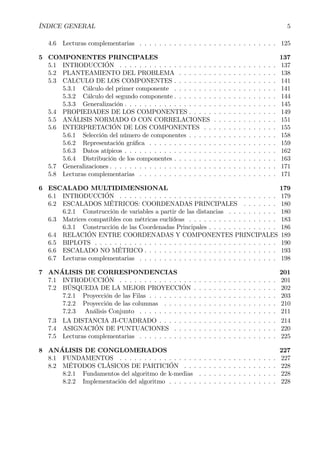 ÍNDICE GENERAL 5
4.6 Lecturas complementarias . . . . . . . . . . . . . . . . . . . . . . . . . . . . 125
5 COMPONENTES PRINCIPALES 137
5.1 INTRODUCCIÓN . . . . . . . . . . . . . . . . . . . . . . . . . . . . . . . . 137
5.2 PLANTEAMIENTO DEL PROBLEMA . . . . . . . . . . . . . . . . . . . . 138
5.3 CALCULO DE LOS COMPONENTES . . . . . . . . . . . . . . . . . . . . . 141
5.3.1 Cálculo del primer componente . . . . . . . . . . . . . . . . . . . . . 141
5.3.2 Cálculo del segundo componente . . . . . . . . . . . . . . . . . . . . . 144
5.3.3 Generalización . . . . . . . . . . . . . . . . . . . . . . . . . . . . . . . 145
5.4 PROPIEDADES DE LOS COMPONENTES . . . . . . . . . . . . . . . . . . 149
5.5 ANÁLISIS NORMADO O CON CORRELACIONES . . . . . . . . . . . . . 151
5.6 INTERPRETACIÓN DE LOS COMPONENTES . . . . . . . . . . . . . . . 155
5.6.1 Selección del número de componentes . . . . . . . . . . . . . . . . . . 158
5.6.2 Representación gráÞca . . . . . . . . . . . . . . . . . . . . . . . . . . 159
5.6.3 Datos atípicos . . . . . . . . . . . . . . . . . . . . . . . . . . . . . . . 162
5.6.4 Distribución de los componentes . . . . . . . . . . . . . . . . . . . . . 163
5.7 Generalizaciones . . . . . . . . . . . . . . . . . . . . . . . . . . . . . . . . . . 171
5.8 Lecturas complementarias . . . . . . . . . . . . . . . . . . . . . . . . . . . . 171
6 ESCALADO MULTIDIMENSIONAL 179
6.1 INTRODUCCIÓN . . . . . . . . . . . . . . . . . . . . . . . . . . . . . . . . 179
6.2 ESCALADOS MÉTRICOS: COORDENADAS PRINCIPALES . . . . . . . 180
6.2.1 Construcción de variables a partir de las distancias . . . . . . . . . . 180
6.3 Matrices compatibles con métricas euclídeas . . . . . . . . . . . . . . . . . . 183
6.3.1 Construcción de las Coordenadas Principales . . . . . . . . . . . . . . 186
6.4 RELACIÓN ENTRE COORDENADAS Y COMPONENTES PRINCIPALES 189
6.5 BIPLOTS . . . . . . . . . . . . . . . . . . . . . . . . . . . . . . . . . . . . . 190
6.6 ESCALADO NO MÉTRICO . . . . . . . . . . . . . . . . . . . . . . . . . . . 193
6.7 Lecturas complementarias . . . . . . . . . . . . . . . . . . . . . . . . . . . . 198
7 ANÁLISIS DE CORRESPONDENCIAS 201
7.1 INTRODUCCIÓN . . . . . . . . . . . . . . . . . . . . . . . . . . . . . . . . 201
7.2 BÚSQUEDA DE LA MEJOR PROYECCIÓN . . . . . . . . . . . . . . . . . 202
7.2.1 Proyección de las Filas . . . . . . . . . . . . . . . . . . . . . . . . . . 203
7.2.2 Proyección de las columnas . . . . . . . . . . . . . . . . . . . . . . . 210
7.2.3 Análisis Conjunto . . . . . . . . . . . . . . . . . . . . . . . . . . . . 211
7.3 LA DISTANCIA JI-CUADRADO . . . . . . . . . . . . . . . . . . . . . . . . 214
7.4 ASIGNACIÓN DE PUNTUACIONES . . . . . . . . . . . . . . . . . . . . . 220
7.5 Lecturas complementarias . . . . . . . . . . . . . . . . . . . . . . . . . . . . 225
8 ANÁLISIS DE CONGLOMERADOS 227
8.1 FUNDAMENTOS . . . . . . . . . . . . . . . . . . . . . . . . . . . . . . . . 227
8.2 MÉTODOS CLÁSICOS DE PARTICIÓN . . . . . . . . . . . . . . . . . . . 228
8.2.1 Fundamentos del algoritmo de k-medias . . . . . . . . . . . . . . . . 228
8.2.2 Implementación del algoritmo . . . . . . . . . . . . . . . . . . . . . . 228
 