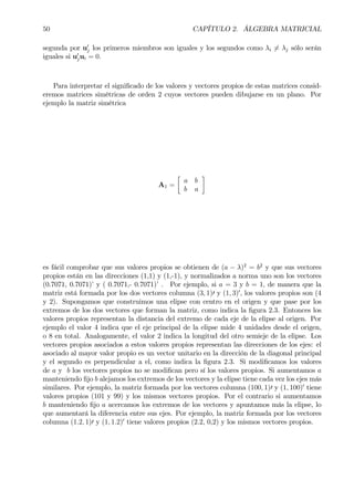 50 CAPÍTULO 2. ÁLGEBRA MATRICIAL
segunda por u0
j los primeros miembros son iguales y los segundos como λi 6= λj sólo serán
iguales si u0
jui = 0.
Para interpretar el signiÞcado de los valores y vectores propios de estas matrices consid-
eremos matrices simétricas de orden 2 cuyos vectores pueden dibujarse en un plano. Por
ejemplo la matriz simétrica
A1 =
·
a b
b a
¸
es fácil comprobar que sus valores propios se obtienen de (a − λ)2
= b2
y que sus vectores
propios están en las direcciones (1,1) y (1,-1), y normalizados a norma uno son los vectores
(0.7071, 0.7071)’ y ( 0.7071,- 0.7071)’ . Por ejemplo, si a = 3 y b = 1, de manera que la
matriz está formada por los dos vectores columna (3, 1)0 y (1, 3)0
, los valores propios son (4
y 2). Supongamos que construimos una elipse con centro en el origen y que pase por los
extremos de los dos vectores que forman la matriz, como indica la Þgura 2.3. Entonces los
valores propios representan la distancia del extremo de cada eje de la elipse al origen. Por
ejemplo el valor 4 indica que el eje principal de la elipse mide 4 unidades desde el origen,
o 8 en total. Analogamente, el valor 2 indica la longitud del otro semieje de la elipse. Los
vectores propios asociados a estos valores propios representan las direcciones de los ejes: el
asociado al mayor valor propio es un vector unitario en la dirección de la diagonal principal
y el segundo es perpendicular a el, como indica la Þgura 2.3. Si modiÞcamos los valores
de a y b los vectores propios no se modiÞcan pero sí los valores propios. Si aumentamos a
manteniendo Þjo b alejamos los extremos de los vectores y la elipse tiene cada vez los ejes más
similares. Por ejemplo, la matriz formada por los vectores columna (100, 1)0 y (1, 100)0
tiene
valores propios (101 y 99) y los mismos vectores propios. Por el contrario si aumentamos
b manteniendo Þjo a acercamos los extremos de los vectores y apuntamos más la elipse, lo
que aumentará la diferencia entre sus ejes. Por ejemplo, la matriz formada por los vectores
columna (1.2, 1)0 y (1, 1.2)0
tiene valores propios (2.2, 0,2) y los mismos vectores propios.
 