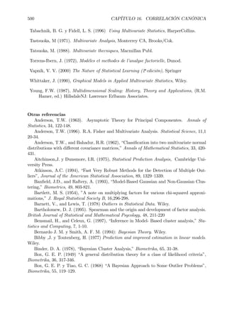 500 CAPÍTULO 16. CORRELACIÓN CANÓNICA
Tabachnik, B. G. y Fidell, L. S. (1996) Using Multivariate Statistics, HarperCollins.
Tastsuoka, M (1971). Multivariate Analysis, Monterrey CA, Brooks/Cok.
Tatsuoka, M. (1988). Multivariate thecniques, Macmillan Publ.
Torrens-Ibern, J. (1972), Modèles et methodes de l’analyse factorielle, Dunod.
Vapnik, V. V. (2000) The Nature of Statistical Learning (2a
edición), Springer
Whittaker, J. (1990), Graphical Models in Applied Multivariate Statistics, Wiley.
Young, F.W. (1987), Multidimensional Scaling: History, Theory and Applications, (R.M.
Hamer, ed.) HillsdaleNJ: Lawrence Erlbaum Associates.
Otras referencias
Anderson, T.W. (1963). Asymptotic Theory for Principal Componentes. Annals of
Statistics, 34, 122-148.
Anderson, T.W. (1996). R.A. Fisher and Multivariate Analysis. Statistical Science, 11,1
20-34.
Anderson, T.W., and Bahadur, R.R. (1962), “ClassiÞcation into two multivariate normal
distributions with diﬀerent covariance matrices,” Annals of Mathematical Statistics, 33, 420-
431.
Aitchinson,J. y Dunsmore, I.R. (1975), Statistical Prediction Analysis, Cambridge Uni-
versity Press.
Atkinson, A.C. (1994), “Fast Very Robust Methods for the Detection of Multiple Out-
liers”, Journal of the American Statistical Association, 89, 1329—1339.
BanÞeld, J.D., and Raftery, A. (1993), “Model-Based Gaussian and Non-Gaussian Clus-
tering,” Biometrics, 49, 803-821.
Bartlett, M. S. (1954), ”A note on multiplying factors for various chi-squared approxi-
mations,” J. Royal Statistical Society B, 16,296-298.
Barnett, V., and Lewis, T. (1978) Outliers in Statistical Data. Wiley.
Bartholomew, D. J. (1995). Spearman and the origin and development of factor analysis.
British Journal of Statistical and Mathematical Psycology, 48, 211-220
Bensmail, H., and Celeux, G. (1997), “Inference in Model- Based cluster analysis,” Sta-
tistics and Computing, 7, 1-10.
Bernardo J. M. y Smith, A. F. M. (1994): Bayesian Theory. Wiley.
Bibby ,J. y Toutenberg, H. (1977) Prediction and improved estimation in linear models.
Wiley.
Binder, D. A. (1978), “Bayesian Cluster Analysis,” Biometrika, 65, 31-38.
Box, G. E. P. (1949) “A general distribution theory for a class of likelihood criteria”,
Biometrika, 36, 317-346.
Box, G. E. P. y Tiao, G. C. (1968) “A Bayesian Approach to Some Outlier Problems”,
Biometrika, 55, 119—129.
 