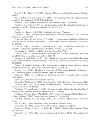 16.10. LECTURAS COMPLEMENTARIAS 501
Box, G. E. P. y Tiao, G. C. (1973): Bayesian Inference in Statistical Analysis. Addison-
Wesley.
Boser, B. Guyon, I. and Vapnik. V. (1992). A training algorithem for optimal margin
classiÞers. Proceedings of COLT II, Philadelphia.
Breiman, L. et al. (1984). ClassiÞcation and Regression Trees. Wadsworth.
Caballero, B. y Peña, D.(1987) Un estudio estadístico de la Investigación cientíÞca en los
países de la OCDE”. Estadística Española. 29, 114, 151-178.
Carlin
Casella, G. y Berger, R. L.(1990). Statistical Inference. Thomson.
Cuadras,C. (1993). Interpreting an Inequality in Multiple Regression. The American
Statistician , 47, 256-258.
Celeux, G., Hurn, M., and Robert, C. P. (2000). “Computational and Inferencial Diﬃcul-
ties with mixture posterior distributions,” Journal of the American Statistical Association,
95, 957-970.
Cook, D., Buja, A., Cabrera, J., and Hurley, C. (1995), “Grand Tour and Projection
Pursuit,” Journal of Computational and Graphical Statistics, 4, 155-172.
Cherkassky, V. y Mulier, F. (1998), Learning from Data, Wiley.
Chow, G. (1981) A Comparison of the Information and Posterior Probability Criteria for
model Selection. Journal of Econometrics, 16,21-33.
Dasgupta, A., and Raftery, A. E. (1998) ” Detecting Features in Spatial Point Processes
With Clutter via Model-Based Clustering, ” Journal of the American Statistical Association,
93, 294-302.
David, H.A. (1998),” Statistics in U.S. Universities in 1933 and the establishment of the
statistical laboratory at Iowa State,” Statistical Science, 13, 66-74.
Donoho, D.L. (1982), “Breakdown Properties of Multivariate Location Estimators”.
Ph.D. qualifying paper, Harvard University, Dept. of Statistics.
Efron, B. (1982). The Jackknife, the Bootstrap and other resampling plans. SIAM.
Philadelphia.
Efron (1975) demostró que cuando los datos so
Efron, B. y Tibshirani, J. (1993). An introduction to the Bootstrap. Chapman and Hall.
Friedman, J.H. (1987), “Exploratory Projection Pursuit,” Journal of the American Sta-
tistical Association, 82, 249-266.
Friedman, H.P., and Rubin, J. (1967), “On some Invariant Criteria for Grouping Data,”
Journal of the American Statistical Association, 62, 1159-1178.
Friedman, J.H., and Tukey, J.W. (1974), “A Projection Pursuit Algorithm for Explorato-
ry Data Analysis,” IEEE Transactions on Computers, C-23, 881-889.
Gill, P.E., Murray, W., and Wright, M.H. (1981), Practical Optimization. Academic
Press.
Fox, J. (1984). Linear Statistical Models and related Methods. Wiley.
Gamerman, D. (1997). Markov Chain Monte Carlo. Chapman and Hall.
Gelman, A., Carlin, J., Stern, H. y Rubin, D. B. (1997). Bayesian Data Analysis. Chap-
man and Hall.
Graybill, F. A. (1976): Theory and Application of the Linear Model. Wadsworth Publ.
Com.
 