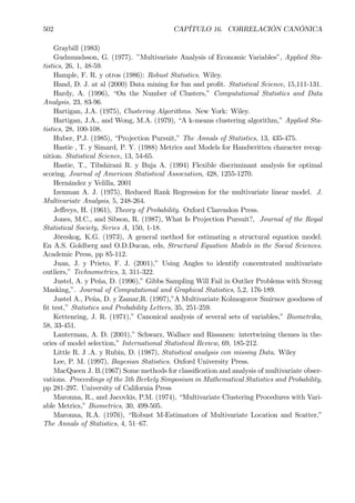 502 CAPÍTULO 16. CORRELACIÓN CANÓNICA
Graybill (1983)
Gudmundsson, G. (1977). ”Multivariate Analysis of Economic Variables”, Applied Sta-
tistics, 26, 1, 48-59.
Hample, F. R. y otros (1986): Robust Statistics. Wiley.
Hand, D. J. at al (2000) Data mining for fun and proÞt. Statistical Science, 15,111-131.
Hardy, A. (1996), “On the Number of Clusters,” Computational Statistics and Data
Analysis, 23, 83-96.
Hartigan, J.A. (1975), Clustering Algorithms. New York: Wiley.
Hartigan, J.A., and Wong, M.A. (1979), “A k-means clustering algorithm,” Applied Sta-
tistics, 28, 100-108.
Huber, P.J. (1985), “Projection Pursuit,” The Annals of Statistics, 13, 435-475.
Hastie , T. y Simard, P. Y. (1988) Metrics and Models for Handwritten character recog-
nition. Statistical Science, 13, 54-65.
Hastie, T., Tibshirani R. y Buja A. (1994) Flexible discriminant analysis for optimal
scoring. Journal of American Statistical Association, 428, 1255-1270.
Hernández y Velilla, 2001
Izenman A. J. (1975), Reduced Rank Regression for the multivariate linear model. J.
Multivariate Analysis, 5, 248-264.
Jeﬀreys, H. (1961), Theory of Probability. Oxford Clarendon Press.
Jones, M.C., and Sibson, R. (1987), What Is Projection Pursuit?, Journal of the Royal
Statistical Society, Series A, 150, 1-18.
Jöreskog, K.G. (1973), A general method for estimating a structural equation model.
En A.S. Goldberg and O.D.Ducan, eds, Structural Equation Models in the Social Sciences.
Academic Press, pp 85-112.
Juan, J. y Prieto, F. J. (2001),” Using Angles to identify concentrated multivariate
outliers,” Technometrics, 3, 311-322.
Justel, A. y Peña, D. (1996),” Gibbs Sampling Will Fail in Outlier Problems with Strong
Masking,”. Journal of Computational and Graphical Statistics, 5,2, 176-189.
Justel A., Peña, D. y Zamar,R. (1997),”A Multivariate Kolmogorov Smirnov goodness of
Þt test,” Statistics and Probability Letters, 35, 251-259.
Kettenring, J. R. (1971),” Canonical analysis of several sets of variables,” Biometrika,
58, 33-451.
Lanterman, A. D. (2001),” Schwarz, Wallace and Rissanen: intertwining themes in the-
ories of model selection,” International Statistical Review, 69, 185-212.
Little R. J .A. y Rubin, D. (1987), Statistical analysis con missing Data. Wiley
Lee, P. M. (1997), Bayesian Statistics. Oxford University Press.
MacQueen J. B.(1967) Some methods for classiÞcation and analysis of multivariate obser-
vations. Proceedings of the 5th Berkely Simposium in Mathematical Statistics and Probability,
pp 281-297. University of California Press
Maronna, R., and Jacovkis, P.M. (1974), “Multivariate Clustering Procedures with Vari-
able Metrics,” Biometrics, 30, 499-505.
Maronna, R.A. (1976), “Robust M-Estimators of Multivariate Location and Scatter,”
The Annals of Statistics, 4, 51—67.
 