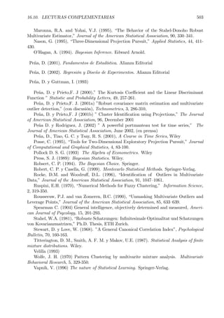 16.10. LECTURAS COMPLEMENTARIAS 503
Maronna, R.A. and Yohai, V.J. (1995), “The Behavior of the Stahel-Donoho Robust
Multivariate Estimator,” Journal of the American Statistical Association, 90, 330—341.
Nason, G. (1995), “Three-Dimensional Projection Pursuit,” Applied Statistics, 44, 411-
430.
O’Hagan, A. (1994). Bayesian Inference. Edward Arnold.
Peña, D. (2001). Fundamentos de Estadística. Alianza Editorial
Peña, D. (2002). Regresión y Diseño de Experimentos. Alianza Editorial
Peña, D. y Guttman, I. (1993)
Peña, D. y Prieto,F. J (2000),” The Kurtosis Coeﬃcient and the Linear Discriminant
Function ” Statistic and Probability Letters, 49, 257-261.
Peña, D. y Prieto,F. J. (2001a) ”Robust covariance matrix estimation and multivariate
outlier detection,” (con discusión), Technometrics, 3, 286-310,
Peña, D. y Prieto,F. J (2001b) ” Cluster IdentiÞcation using Projections,” The Journal
of American Statistical Association, 96, December 2001
Peña D. y Rodriguez, J. (2002) ” A powerful portmanteau test for time series,” The
Journal of American Statistical Association, June 2002, (en prensa)
Peña, D., Tiao, G. C. y Tsay, R. S. (2001), A Course in Time Series, Wiley
Posse, C. (1995), “Tools for Two-Dimensional Exploratory Projection Pursuit,” Journal
of Computational and Graphical Statistics, 4, 83-100.
Pollock D. S. G. (1993) The Algebra of Econometrics. Wiley
Press, S. J. (1989): Bayesian Statistics. Wiley.
Robsert, C. P. (1994). The Bayesian Choice. Springer.
Robert, C. P. y Casella, G. (1999). Montecarlo Statistical Methods. Springer-Verlag.
Rocke, D.M. and Woodruﬀ, D.L. (1996), “IdentiÞcation of Outliers in Multivariate
Data,” Journal of the American Statistical Association, 91, 1047—1061.
Ruspini, E.H. (1970), “Numerical Methods for Fuzzy Clustering,” Information Science,
2, 319-350.
Rousseeuw, P.J. and van Zomeren, B.C. (1990), “Unmasking Multivariate Outliers and
Leverage Points,” Journal of the American Statistical Association, 85, 633—639.
Spearman C. (1904) General intelligence, objectively determined and measured, Ameri-
can Journal of Psycology, 15, 201-293.
Stahel, W.A. (1981), “Robuste Schatzungen: InÞnitesimale Optimalitat und Schatzungen
von Kovarianzmatrizen,” Ph.D. Thesis, ETH Zurich.
Stewart, D. y Love, W. (1968). ”A General Canonical Correlation Index”, Psychological
Bulletin, 70, 160-163.
Titterington, D. M., Smith, A. F. M. y Makov, U.E. (1987). Statistical Analysis of Þnite
mixture distributions. Wiley.
Velilla (1993)
Wolfe, J. H. (1970) Pattern Clustering by multivarite mixture analysis. Multivariate
Behavioral Research, 5, 329-350.
Vapnik, V. (1996) The nature of Statistical Learning. Springer-Verlag.
 