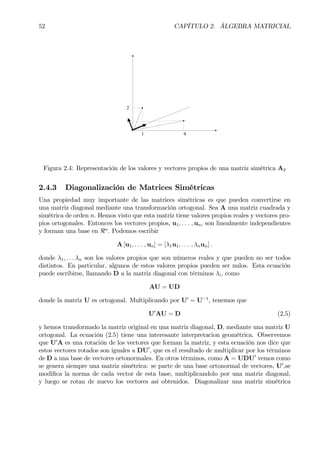 52 CAPÍTULO 2. ÁLGEBRA MATRICIAL
41
2
Figura 2.4: Representación de los valores y vectores propios de una matriz simétrica A2
2.4.3 Diagonalización de Matrices Simétricas
Una propiedad muy importante de las matrices simétricas es que pueden convertirse en
una matriz diagonal mediante una transformación ortogonal. Sea A una matriz cuadrada y
simétrica de orden n. Hemos visto que esta matriz tiene valores propios reales y vectores pro-
pios ortogonales. Entonces los vectores propios, u1, . . . , un, son linealmente independientes
y forman una base en <n
. Podemos escribir
A [u1, . . . , un] = [λ1u1, . . . , λnun] .
donde λ1, . . . λn son los valores propios que son números reales y que pueden no ser todos
distintos. En particular, algunos de estos valores propios pueden ser nulos. Esta ecuación
puede escribirse, llamando D a la matriz diagonal con términos λi, como
AU = UD
donde la matriz U es ortogonal. Multiplicando por U0
= U−1
, tenemos que
U0
AU = D (2.5)
y hemos transformado la matriz original en una matriz diagonal, D, mediante una matriz U
ortogonal. La ecuación (2.5) tiene una interesante interpretacion geométrica. Observemos
que U0
A es una rotación de los vectores que forman la matriz, y esta ecuación nos dice que
estos vectores rotados son iguales a DU0
, que es el resultado de multiplicar por los términos
de D a una base de vectores ortonormales. En otros términos, como A = UDU0
vemos como
se genera siempre una matriz simétrica: se parte de una base ortonormal de vectores, U0
,se
modiÞca la norma de cada vector de esta base, multiplicandolo por una matriz diagonal,
y luego se rotan de nuevo los vectores así obtenidos. Diagonalizar una matriz simétrica
 