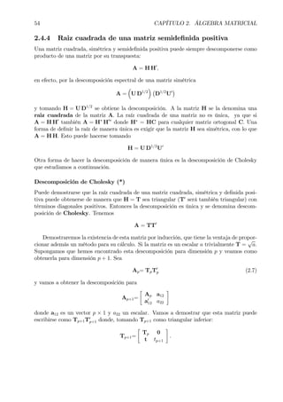 54 CAPÍTULO 2. ÁLGEBRA MATRICIAL
2.4.4 Raiz cuadrada de una matriz semideÞnida positiva
Una matriz cuadrada, simétrica y semideÞnida positiva puede siempre descomponerse como
producto de una matriz por su transpuesta:
A = H H0
,
en efecto, por la descomposición espectral de una matriz simétrica
A =
³
U D1/2
´ ¡
D1/2
U0
¢
y tomando H = U D1/2
se obtiene la descomposición. A la matriz H se la denomina una
raiz cuadrada de la matriz A. La raíz cuadrada de una matriz no es única, ya que si
A = H H0
también A = H∗
H0∗
donde H∗
= HC para cualquier matriz ortogonal C. Una
forma de deÞnir la raíz de manera única es exigir que la matriz H sea simétrica, con lo que
A = H H. Esto puede hacerse tomando
H = U D1/2
U0
Otra forma de hacer la descomposición de manera única es la descomposición de Cholesky
que estudiamos a continuación.
Descomposición de Cholesky (*)
Puede demostrarse que la raíz cuadrada de una matriz cuadrada, simétrica y deÞnida posi-
tiva puede obtenerse de manera que H = T sea triangular (T0
será también triangular) con
términos diagonales positivos. Entonces la descomposición es única y se denomina descom-
posición de Cholesky. Tenemos
A = TT0
Demostraremos la existencia de esta matriz por inducción, que tiene la ventaja de propor-
cionar además un método para su cálculo. Si la matriz es un escalar a trivialmente T =
√
a.
Supongamos que hemos encontrado esta descomposición para dimensión p y veamos como
obtenerla para dimensión p + 1. Sea
Ap= TpT0
p (2.7)
y vamos a obtener la descomposición para
Ap+1=
·
Ap a12
a0
12 a22
¸
donde a12 es un vector p × 1 y a22 un escalar. Vamos a demostrar que esta matriz puede
escribirse como Tp+1T0
p+1 donde, tomando Tp+1 como triangular inferior:
Tp+1=
·
Tp 0
t tp+1
¸
.
 