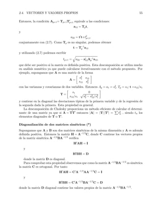 2.4. VECTORES Y VALORES PROPIOS 55
Entonces, la condición Ap+1= Tp+1T0
p+1 equivale a las condiciones:
a12 = Tpt,
y
a22 = t0
t+t2
p+1,
conjuntamente con (2.7). Como Tp es no singular, podemos obtener
t = T−1
p a12
y utilizando (2.7) podemos escribir
tp+1 =
q
a22 − a0
12A−1
p a12,
que debe ser positivo si la matriz es deÞnida positiva. Esta descomposición se utiliza mucho
en análisis numérico ya que puede calcularse iterativamente con el método propuesto. Por
ejemplo, supongamos que A es una matriz de la forma
A =
·
s2
1 s12
s12 s2
2
¸
con las varianzas y covarianzas de dos variables. Entonces Ap = a1 = s2
1, Tp = s1; t =s12/s1
T =
·
s1 0
s12/s1
p
s2
2 − s2
12/s2
1
¸
y contiene en la diagonal las desviaciones típicas de la primera variable y de la regresión de
la segunda dada la primera. Esta propiedad es general.
La descomposición de Cholesky proporciona un método eÞciente de calcular el determi-
nante de una matriz ya que si A = TT0
entonces |A| = |T| |T0
| =
P
t2
ii , siendo tii los
elementos diagonales de T o T0
.
Diagonalización de dos matrices simétricas (*)
Supongamos que A y B son dos matrices simétricas de la misma dimensión y A es además
deÞnida positiva. Entonces la matriz H = A−1/2
C, donde C contiene los vectores propios
de la matriz simétrica A−1/2
BA−1/2
veriÞca
H0
AH = I
y
H0
BH = D
donde la matriz D es diagonal.
Para comprobar esta propiedad observemos que como la matriz A−1/2
BA−1/2
es simétrica
la matriz C es ortogonal. Por tanto
H0
AH = C0
A−1/2
AA−1/2
C = I
y
H0
BH = C0
A−1/2
BA−1/2
C = D
donde la matriz D diagonal contiene los valores propios de la matriz A−1/2
BA−1/2
.
 