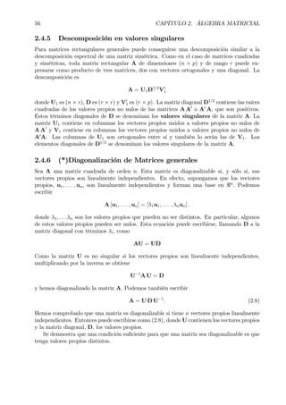 56 CAPÍTULO 2. ÁLGEBRA MATRICIAL
2.4.5 Descomposición en valores singulares
Para matrices rectangulares generales puede conseguirse una descomposición similar a la
descomposición espectral de una matriz simétrica. Como en el caso de matrices cuadradas
y simétricas, toda matriz rectangular A de dimensiones (n × p) y de rango r puede ex-
presarse como producto de tres matrices, dos con vectores ortogonales y una diagonal. La
descomposición es
A = U1D1/2
V0
1
donde U1 es (n × r), D es (r × r) y V0
1 es (r × p). La matriz diagonal D1/2
contiene las raíces
cuadradas de los valores propios no nulos de las matrices A A0
o A0
A, que son positivos.
Estos términos diagonales de D se denominan los valores singulares de la matriz A. La
matriz U1 contiene en columnas los vectores propios unidos a valores propios no nulos de
A A0
y V1 contiene en columnas los vectores propios unidos a valores propios no nulos de
A0
A. Las columnas de U1 son ortogonales entre sí y también lo serán las de V1. Los
elementos diagonales de D1/2
se denominan los valores singulares de la matriz A.
2.4.6 (*)Diagonalización de Matrices generales
Sea A una matriz cuadrada de orden n. Esta matriz es diagonalizable si, y sólo si, sus
vectores propios son linealmente independientes. En efecto, supongamos que los vectores
propios, u1, . . . , un, son linealmente independientes y forman una base en <n
. Podemos
escribir
A [u1, . . . , un] = [λ1u1, . . . , λnun] .
donde λ1, . . . λn son los valores propios que pueden no ser distintos. En particular, algunos
de estos valores propios pueden ser nulos. Esta ecuación puede escribirse, llamando D a la
matriz diagonal con términos λi, como
AU = UD
Como la matriz U es no singular si los vectores propios son linealmente independientes,
multiplicando por la inversa se obtiene
U−1
A U = D
y hemos diagonalizado la matriz A. Podemos también escribir
A = U D U−1
. (2.8)
Hemos comprobado que una matriz es diagonalizable si tiene n vectores propios linealmente
independientes. Entonces puede escribirse como (2.8), donde U contienen los vectores propios
y la matriz diagonal, D, los valores propios.
Se demuestra que una condición suÞciente para que una matriz sea diagonalizable es que
tenga valores propios distintos.
 