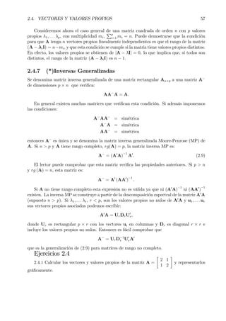 2.4. VECTORES Y VALORES PROPIOS 57
Consideremos ahora el caso general de una matriz cuadrada de orden n con p valores
propios λ1, . . . λp, con multiplicidad mi,
Pp
i=1 mi = n. Puede demostrarse que la condición
para que A tenga n vectores propios linealmente independientes es que el rango de la matriz
(A − λiI) = n−mi, y que esta condición se cumple si la matriz tiene valores propios distintos.
En efecto, los valores propios se obtienen de |A − λI| = 0, lo que implica que, si todos son
distintos, el rango de la matriz (A − λiI) es n − 1.
2.4.7 (*)Inversas Generalizadas
Se denomina matriz inversa generalizada de una matriz rectangular An×p a una matriz A−
de dimensiones p × n que veriÞca:
AA−
A = A.
En general existen muchas matrices que veriÞcan esta condición. Si además imponemos
las condiciones:
A−
AA−
= simétrica
A−
A = simétrica
AA−
= simétrica
entonces A−
es única y se denomina la matriz inversa generalizada Moore-Penrose (MP) de
A. Si n > p y A tiene rango completo, rg(A) = p, la matriz inversa MP es:
A−
= (A0
A)
−1
A0
. (2.9)
El lector puede comprobar que esta matriz veriÞca las propiedades anteriores. Si p > n
y rg (A) = n, esta matriz es:
A−
= A0
(AA0
)
−1
.
Si A no tiene rango completo esta expresión no es válida ya que ni (A0
A)−1
ni (AA0
)
−1
existen. La inversa MP se construye a partir de la descomposición espectral de la matriz A0
A
(supuesto n > p). Si λ1, . . . λr, r < p, son los valores propios no nulos de A0
A y u1, . . . ur
sus vectores propios asociados podemos escribir:
A0
A = UrDrU0
r,
donde Ur es rectangular p × r con los vectores ui en columnas y Dr es diagonal r × r e
incluye los valores propios no nulos. Entonces es fácil comprobar que
A−
= UrD−1
r U0
rA0
que es la generalización de (2.9) para matrices de rango no completo.
Ejercicios 2.4
2.4.1 Calcular los vectores y valores propios de la matriz A =
·
2 1
1 2
¸
y representarlos
gráÞcamente.
 