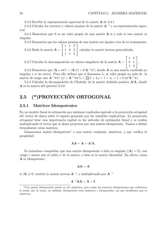 58 CAPÍTULO 2. ÁLGEBRA MATRICIAL
2.4.2 Escribir la representación espectral de la matriz A de 2.4.1
2.4.3 Calcular los vectores y valores propios de la matriz A−1
y su representación espec-
tral.
2.4.4 Demostrar que 0 es un valor propio de una matriz A si y solo si esta matriz es
singular.
2.4.5 Demostrar que los valores propios de una matriz son iguales a los de su transpuesta.
2.4.6 Dada la matriz A =


1 1 2
1 0 2
1 1 2

 calcular la matriz inversa generalizada.
2.4.7 Calcular la descomposición en valores singulares de la matriz A =


1 0
0 1
1 0

 .
2.4.8 Demostrar que |A + vv0
| = |A| (1 + v0
A−1
v0
), donde A es una matriz cuadrada no
singular y v un vector. Para ello utilizar que si llamamos λ1 al valor propio no nulo de la
matriz de rango uno A−1
vv0
, |(I + A−1
vv0
)| =
Q
(1 + λi) = 1 + λ1 = 1 + tr(v0
A−1
v).
2.4.5 Calcular la decomposición de Cholesky de la matriz deÞnida positiva A0
A, donde
A es la matriz del ejercicio 2.4.6
2.5 (*)PROYECCIÓN ORTOGONAL
2.5.1 Matrices Idempotentes
En un modelo lineal la estimación por mínimos cuadrados equivale a la proyección ortogonal
del vector de datos sobre el espacio generado por las variables explicativas. La proyección
ortogonal tiene una importancia capital en los métodos de estimación lineal y se realiza
multiplicando el vector que se desea proyectar por una matriz idempotente. Vamos a deÞnir
formalmente estas matrices.
Llamaremos matriz idempotente1
a una matriz cuadrada, simétrica, y que veriÞca la
propiedad:
AA = A = A0
A.
Es inmediato comprobar que una matriz idempotente o bien es singular (|A| = 0), con
rango r menor que el orden n de la matriz, o bien es la matriz identidad. En efecto, como
A es idempotente:
AA = A
si |A| 6= 0, existirá la matriz inversa A−1
, y multiplicando por A−1
A−1
AA = A = I.
1
Una matriz idempotente puede no ser simétrica, pero todas las matrices idempotentes que utilicemos
lo serán; por lo tanto, en adelante idempotente será simétrica e idempotente, sin que detallemos que es
simétrica.
 