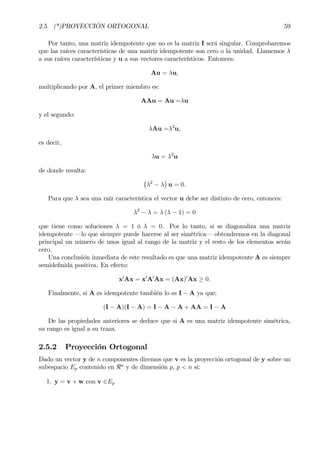 2.5. (*)PROYECCIÓN ORTOGONAL 59
Por tanto, una matriz idempotente que no es la matriz I será singular. Comprobaremos
que las raíces características de una matriz idempotente son cero o la unidad. Llamemos λ
a sus raíces características y u a sus vectores característicos. Entonces:
Au = λu,
multiplicando por A, el primer miembro es:
AAu = Au =λu
y el segundo:
λAu =λ2
u,
es decir,
λu = λ2
u
de donde resulta:
¡
λ2
− λ
¢
u = 0.
Para que λ sea una raíz característica el vector u debe ser distinto de cero, entonces:
λ2
− λ = λ (λ − 1) = 0
que tiene como soluciones λ = 1 ó λ = 0. Por lo tanto, si se diagonaliza una matriz
idempotente –lo que siempre puede hacerse al ser simétrica– obtendremos en la diagonal
principal un número de unos igual al rango de la matriz y el resto de los elementos serán
cero.
Una conclusión inmediata de este resultado es que una matriz idempotente A es siempre
semideÞnida positiva. En efecto:
x0
Ax = x0
A0
Ax = (Ax)0
Ax ≥ 0.
Finalmente, si A es idempotente también lo es I − A ya que:
(I − A)(I − A) = I − A − A + AA = I − A
De las propiedades anteriores se deduce que si A es una matriz idempotente simétrica,
su rango es igual a su traza.
2.5.2 Proyección Ortogonal
Dado un vector y de n componentes diremos que v es la proyección ortogonal de y sobre un
subespacio Ep contenido en <n
y de dimensión p, p < n si:
1. y = v + w con v ∈Ep
 