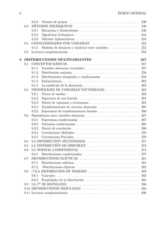 6 ÍNDICE GENERAL
8.2.3 Número de grupos . . . . . . . . . . . . . . . . . . . . . . . . . . . . 230
8.3 MÉTODOS JERÁRQUICOS . . . . . . . . . . . . . . . . . . . . . . . . . . 240
8.3.1 Distancias y Similaridades . . . . . . . . . . . . . . . . . . . . . . . . 240
8.3.2 Algoritmos Jerárquicos . . . . . . . . . . . . . . . . . . . . . . . . . . 244
8.3.3 Métodos Aglomerativos . . . . . . . . . . . . . . . . . . . . . . . . . . 244
8.4 CONGLOMERADOS POR VARIABLES . . . . . . . . . . . . . . . . . . . 252
8.4.1 Medidas de distancia y similitud entre variables . . . . . . . . . . . . 252
8.5 Lecturas complementarias . . . . . . . . . . . . . . . . . . . . . . . . . . . . 253
9 DISTRIBUCIONES MULTIVARIANTES 257
9.1 CONCEPTOS BÁSICOS. . . . . . . . . . . . . . . . . . . . . . . . . . . . . 257
9.1.1 Variables aleatorias vectoriales. . . . . . . . . . . . . . . . . . . . . . 257
9.1.2 Distribución conjunta . . . . . . . . . . . . . . . . . . . . . . . . . . . 258
9.1.3 Distribuciones marginales y condicionadas . . . . . . . . . . . . . . . 259
9.1.4 Independencia . . . . . . . . . . . . . . . . . . . . . . . . . . . . . . . 262
9.1.5 La maldición de la dimensión . . . . . . . . . . . . . . . . . . . . . . 262
9.2 PROPIEDADES DE VARIABLES VECTORIALES . . . . . . . . . . . . . . 263
9.2.1 Vector de medias . . . . . . . . . . . . . . . . . . . . . . . . . . . . . 263
9.2.2 Esperanza de una función . . . . . . . . . . . . . . . . . . . . . . . . 264
9.2.3 Matriz de varianzas y covarianzas . . . . . . . . . . . . . . . . . . . . 264
9.2.4 Transformaciones de vectores aleatorios. . . . . . . . . . . . . . . . . 265
9.2.5 Esperanzas de transformaciones lineales . . . . . . . . . . . . . . . . . 266
9.3 Dependencia entre variables aleatorias . . . . . . . . . . . . . . . . . . . . . 267
9.3.1 Esperanzas condicionadas . . . . . . . . . . . . . . . . . . . . . . . . 267
9.3.2 Varianzas condicionadas . . . . . . . . . . . . . . . . . . . . . . . . . 268
9.3.3 Matriz de correlación . . . . . . . . . . . . . . . . . . . . . . . . . . . 269
9.3.4 Correlaciones Múltiples . . . . . . . . . . . . . . . . . . . . . . . . . . 270
9.3.5 Correlaciones Parciales . . . . . . . . . . . . . . . . . . . . . . . . . . 270
9.4 LA DISTRIBUCIÓN MULTINOMIAL . . . . . . . . . . . . . . . . . . . . . 271
9.5 LA DISTRIBUCIÓN DE DIRICHLET . . . . . . . . . . . . . . . . . . . . . 273
9.6 LA NORMAL k-DIMENSIONAL . . . . . . . . . . . . . . . . . . . . . . . . 274
9.6.1 Distribuciones condicionadas . . . . . . . . . . . . . . . . . . . . . . . 277
9.7 DISTRIBUCIONES ELÍPTICAS . . . . . . . . . . . . . . . . . . . . . . . . 281
9.7.1 Distribuciones esféricas . . . . . . . . . . . . . . . . . . . . . . . . . . 281
9.7.2 Distribuciones elípticas . . . . . . . . . . . . . . . . . . . . . . . . . 282
9.8 (*)LA DISTRIBUCIÓN DE WISHART . . . . . . . . . . . . . . . . . . . . . 283
9.8.1 Concepto . . . . . . . . . . . . . . . . . . . . . . . . . . . . . . . . . 283
9.8.2 Propiedades de la distribución . . . . . . . . . . . . . . . . . . . . . . 285
9.9 LA T2
DE HOTELLING . . . . . . . . . . . . . . . . . . . . . . . . . . . . . 286
9.10 DISTRIBUCIONES MEZCLADAS . . . . . . . . . . . . . . . . . . . . . . . 288
9.11 Lecturas complementarias . . . . . . . . . . . . . . . . . . . . . . . . . . . . 290
 
