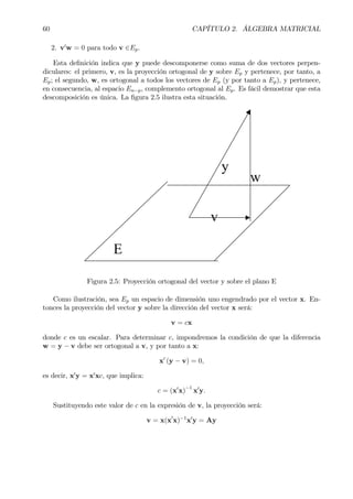 60 CAPÍTULO 2. ÁLGEBRA MATRICIAL
2. v0
w = 0 para todo v ∈Ep.
Esta deÞnición indica que y puede descomponerse como suma de dos vectores perpen-
diculares: el primero, v, es la proyección ortogonal de y sobre Ep y pertenece, por tanto, a
Ep; el segundo, w, es ortogonal a todos los vectores de Ep (y por tanto a Ep), y pertenece,
en consecuencia, al espacio En−p, complemento ortogonal al Ep. Es fácil demostrar que esta
descomposición es única. La Þgura 2.5 ilustra esta situación.
y
v
w
E
Figura 2.5: Proyección ortogonal del vector y sobre el plano E
Como ilustración, sea Ep un espacio de dimensión uno engendrado por el vector x. En-
tonces la proyección del vector y sobre la dirección del vector x será:
v = cx
donde c es un escalar. Para determinar c, impondremos la condición de que la diferencia
w = y − v debe ser ortogonal a v, y por tanto a x:
x0
(y − v) = 0,
es decir, x0
y = x0
xc, que implica:
c = (x0
x)
−1
x0
y.
Sustituyendo este valor de c en la expresión de v, la proyección será:
v = x(x0
x)−1
x0
y = Ay
 