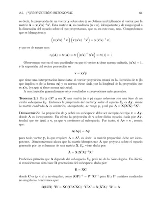 2.5. (*)PROYECCIÓN ORTOGONAL 61
es decir, la proyección de un vector y sobre otro x se obtiene multiplicando el vector por la
matriz A = x(x0
x)−1
x0
. Esta matriz A, es cuadrada (n×n), idempotente y de rango igual a
la dimensión del espacio sobre el que proyectamos, que es, en este caso, uno. Comprobemos
que es idempotente:
³
x (x0
x)
−1
x0
´ ³
x (x0
x)
−1
x0
´
= x (x0
x)
−1
x0
,
y que es de rango uno:
rg(A) = tr(A) = tr
³
(x0
x)
−1
x0
x
´
= tr(1) = 1
Observemos que en el caso particular en que el vector x tiene norma unitaria, (x0
x) = 1,
y la expresión del vector proyección es
v = xx0
y
que tiene una interpretación inmediata: el vector proyección estará en la dirección de x (lo
que implica es de la forma cx) y su norma viene dada por la longitud de la proyección que
es x0
y, (ya que x tiene norma unitaria).
A continuación generalizamos estos resultados a proyecciones más generales.
Teorema 2.1 Sea y ∈<n
y sea X una matriz (n × p) cuyas columnas son una base de un
cierto subespacio Ep. Entonces la proyección del vector y sobre el espacio Ep es Ay, donde
la matriz cuadrada A es simétrica, idempotente, de rango p, y tal que A = X(X0
X)−1
X0
.
Demostración La proyección de y sobre un subespacio debe ser siempre del tipo v = Ay,
donde A es idempotente. En efecto la proyección de v sobre dicho espacio, dada por Av,
tendrá que ser igual a v, ya que v pertenece al subespacio. Por tanto, si Av = v , resuta
que:
A(Ay) = Ay
para todo vector y, lo que requiere A = A2
, es decir, la matriz proyección debe ser idem-
potente. Demostraremos ahora que la matriz idempotente A que proyecta sobre el espacio
generado por las columnas de una matriz X, Ep, viene dada por:
A = X(X0
X)−1
X0
.
Probemos primero que A depende del subespacio Ep, pero no de la base elegida. En efecto,
si consideramos otra base B generadora del subespacio dada por:
B = XC
donde C es (p × p) y no singular, como (GP)−1
= P−1
G−1
para G y P matrices cuadradas
no singulares, tendremos que:
B(B0
B)−1
B0
= XC(C0
X0
XC)−1
C0
X0
= X(X0
X)−1
X0
= A
 