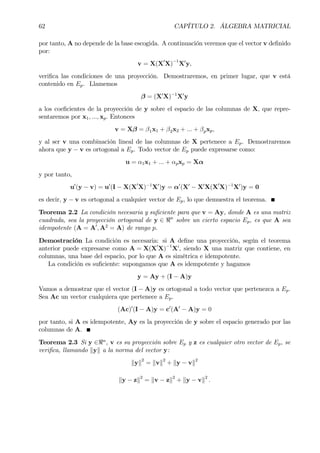 62 CAPÍTULO 2. ÁLGEBRA MATRICIAL
por tanto, A no depende de la base escogida. A continuación veremos que el vector v deÞnido
por:
v = X(X0
X)−1
X0
y,
veriÞca las condiciones de una proyección. Demostraremos, en primer lugar, que v está
contenido en Ep. Llamemos
β = (X0
X)−1
X0
y
a los coeÞcientes de la proyección de y sobre el espacio de las columnas de X, que repre-
sentaremos por x1, ..., xp. Entonces
v = Xβ = β1x1 + β2x2 + ... + βpxp,
y al ser v una combinación lineal de las columnas de X pertenece a Ep. Demostraremos
ahora que y − v es ortogonal a Ep. Todo vector de Ep puede expresarse como:
u = α1x1 + ... + αpxp = Xα
y por tanto,
u0
(y − v) = u0
(I − X(X0
X)−1
X0
)y = α0
(X0
− X0
X(X0
X)−1
X0
)y = 0
es decir, y − v es ortogonal a cualquier vector de Ep, lo que demuestra el teorema.
Teorema 2.2 La condición necesaria y suÞciente para que v = Ay, donde A es una matriz
cuadrada, sea la proyección ortogonal de y ∈ <n
sobre un cierto espacio Ep, es que A sea
idempotente (A = A0
, A2
= A) de rango p.
Demostración La condición es necesaria: si A deÞne una proyección, según el teorema
anterior puede expresarse como A = X(X0
X)−1
X0
, siendo X una matriz que contiene, en
columnas, una base del espacio, por lo que A es simétrica e idempotente.
La condición es suÞciente: supongamos que A es idempotente y hagamos
y = Ay + (I − A)y
Vamos a demostrar que el vector (I − A)y es ortogonal a todo vector que pertenezca a Ep.
Sea Ac un vector cualquiera que pertenece a Ep.
(Ac)0
(I − A)y = c0
(A0
− A)y = 0
por tanto, si A es idempotente, Ay es la proyección de y sobre el espacio generado por las
columnas de A.
Teorema 2.3 Si y ∈<n
, v es su proyección sobre Ep y z es cualquier otro vector de Ep, se
veriÞca, llamando kyk a la norma del vector y:
kyk2
= kvk2
+ ky − vk2
ky − zk2
= kv − zk2
+ ky − vk2
.
 