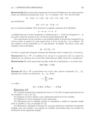 2.5. (*)PROYECCIÓN ORTOGONAL 63
Demostración Estas expresiones representan el teorema de Pitágoras en un espacio general.
Como, por deÞnición de proyección, v0
(y − v) = 0, entonces v0
y = v0
v. Por otro lado:
(y − v)0
(y − v) = y0
y − v0
y − y0
v + v0
v = y0
y − v0
v,
que escribiremos
y0
y = v0
v + (y − v)0
(y − v)
que es la primera igualdad. Para demostrar la segunda, partamos de la identidad
y − z = y − v + v − z
y multiplicando por el vector transpuesto y utilizando que y − v debe ser ortogonal a v − z,
por serlo a todos los vectores de Ep, el teorema queda demostrado.
Una consecuencia de este teorema es que podemos deÞnir la proyección ortogonal de un
vector y sobre un espacio Ep como aquel vector v de Ep tal que ky − vk es mínimo. En
este sentido el vector proyección es, el ”más próximo” al original. En efecto, como, para
cualquier vector z del plano:
ky − zk ≥ ky − vk
el vector v, proyección ortogonal, minimiza las distancias entre el espacio Ep y el vector y.
Teorema 2.4 Si y ∈ <n
, el cuadrado de la norma de su proyección sobre un espacio Ep
deÞnido por las columnas de la matriz X vendrá dado por y0
Ay, donde A es idempotente.
Demostración El vector proyectado será Ay, donde A es idempotente, y su norma será:
(Ay)0
(Ay) = y0
Ay.
Teorema 2.5 Si y ∈ <n
y proyectamos este vector sobre espacios ortogonales, E1, ..., Eh,
deÞnidos por matrices de proyección , A1, ...Ah, donde:
n =
hX
i=1
rg(Ai)
se veriÞca:
y0
y = y0
A1y + y0
A2y + ... + y0
Ahy.
Ejercicios 2.5
2.5.1 Calcule la proyección ortogonal del vector (1,1 3) sobre el espacio generado por las
dos variables (1 ,1,1) y (0, 1,2).
2.5.2 Exprese al vector anterior como combinación lineal de las dos variables.
2.5.3 Obtener el vector ortogonal al vector proyección.
2.5.4 Demuestre que el resultado anterior es equivalente a realizar la regresión simple
entre la variable (1,1 3) y la variable (0, 1,2).
2.5.5 Demostrar, utilizando el Teorema 2.1, que para calcular los coeÞcientes de regresión
múltiple entre una variable y un conjunto de variables incorreladas basta con calcular los
coeÞcientes de las regresiones simples.
 