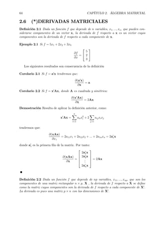 64 CAPÍTULO 2. ÁLGEBRA MATRICIAL
2.6 (*)DERIVADAS MATRICIALES
DeÞnición 2.1 Dada un función f que depende de n variables, x1, ..., xn, que pueden con-
siderarse componentes de un vector x, la derivada de f respecto a x es un vector cuyos
componentes son la derivada de f respecto a cada componente de x.
Ejemplo 2.1 Si f = 5x1 + 2x2 + 3x3
∂f
∂x
=


5
2
3


Los siguientes resultados son consecuencia de la deÞnición
Corolario 2.1 Si f = a0
x tendremos que:
∂(a0
x)
∂x
= a
Corolario 2.2 Si f = x0
Ax, donde A es cuadrada y simétrica:
∂(x0
Ax)
∂x
= 2Ax
Demostración Resulta de aplicar la deÞnición anterior, como:
x0
Ax =
nX
i=1
aiix2
i + 2
X
j>i
aijxixj
tendremos que:
∂(xAx)
∂x1
= 2a11x1 + 2a12x2 + ... + 2a1nxn = 2a0
1x
donde a0
1 es la primera Þla de la matriz. Por tanto:
∂(xAx)
∂x
=





2a0
1x
2a0
2x
...
2a0
nx





= 2Ax
DeÞnición 2.2 Dada un función f que depende de np variables, x11, ..., xnp, que son los
componentes de una matriz rectangular n × p, X , la derivada de f respecto a X se deÞne
como la matriz cuyos componentes son la derivada de f respecto a cada componente de X0
.
La derivada es pues una matriz p × n con las dimensiones de X0
.
 