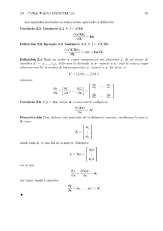 2.6. (*)DERIVADAS MATRICIALES 65
Los siguientes resultados se comprueban aplicando la deÞnición
Corolario 2.3 Corolario 2.4 Si f = a0
Xb
∂(a0
Xb)
∂X
= ba0
DeÞnición 2.3 Ejemplo 2.2 Corolario 2.5 Si f = a0
X0
Xb
∂(a0
X0
Xb)
∂X
= (ab0
+ ba0
)X0
DeÞnición 2.4 Dado un vector y cuyos componentes son funciones fi de un vector de
variables x0
= (x1, ..., xn), deÞnimos la derivada de y respecto a x como la matriz cuyas
columnas son las derivadas de los componentes fi respecto a x. Es decir, si:
y0
= (f1(x), ..., fn(x))
entonces:
∂y
∂x
=
·
∂f1
∂x
, . . . ,
∂fn
∂x
¸
=



∂f1
∂x1
. . . ∂fn
∂x1
...
...
∂f1
∂xn
. . . ∂fn
∂xn



Corolario 2.6 Si y = Ax, donde A es una matriz cualquiera.
∂ (Ax)
∂x
= A0
Demostración Para deducir este resultado de la deÞnición anterior, escribamos la matriz
A como:
A =



a0
1
...
a0
n



donde cada a0
1 es una Þla de la matriz. Entonces:
y = Ax =



a0
1x
...
a0
nx



con lo que:
∂fi
∂x
=
∂(a0
ix)
∂x
= ai
por tanto, según lo anterior:
∂y
∂x
= [a1, . . . , an] = A0
 