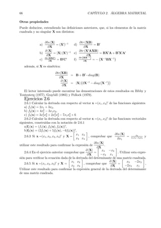 66 CAPÍTULO 2. ÁLGEBRA MATRICIAL
Otras propiedades
Puede deducirse, extendiendo las deÞniciones anteriores, que, si los elementos de la matriz
cuadrada y no singular X son distintos:
a)
∂ln |X|
∂X
= (X0
)−1
d)
∂tr (XB)
∂X
= B0
b)
∂ |X|
∂X
= |X| (X0
)−1
e)
∂tr (X0
AXB)
∂X
= BX0
A + B0
X0
A0
c) ∂tr(BXC)
∂X
= B0
C0
f)
∂tr(BX−1
)
∂X
= −
¡
X−1
BX−1
¢
además, si X es simétrica:
∂tr(XB)
∂X
= B + B0
−diag(B)
∂ |X|
∂X
= |X|
¡
2X−1
− diag
¡
X−1
¢¢
El lector interesado puede encontrar las demostraciones de estos resultados en Bibby y
Toutenterg (1977), Graybill (1983) y Pollock (1979).
Ejercicios 2.6
2.6.1 Calcular la derivada con respecto al vector x =(x1, x2)0
de las funciones siguientes
a) f1(x) = 2x1 + 3x2,
b) f2(x) = 4x2
1 − 3x1x2,
c) f3(x) = 3x4
1x3
2 + 2x2
1x2
2 − 7x1x3
2 + 6
2.6.2 Calcular la derivada con respecto al vector x =(x1, x2)0
de las funciones vectoriales
siguientes, construidas con la notación de 2.6.1
a)f1(x) = (f1(x), f2(x), f3(x))0
,
b)f2(x) = (2f1(x) + 5f2(x), −6f3(x))0
,
2.6.3 Si x =(x1, x2, x3, x4)0
y X =
·
x1 x2
x3 x4
¸
, comprobar que
∂ln |X|
∂x1
= x4
x1x4−x2x3
y
utilizar este resultado para conÞrmar la expresión de
∂ln |X|
∂X
.
2.6.4 En el ejercicio anterior comprobar que
∂ |X|
∂X
=
·
x4 −x3
−x2 x1
¸
. Utilizar esta expre-
sión para veriÞcar la ecuación dada de la derivada del determinante de una matriz cuadrada.
2.6.5 Si x =(x1, x2, x3)0
y X =
·
x1 x2
x2 x3
¸
, comprobar que
∂ |X|
∂X
=
·
x3 −2x2
−2x2 x1
¸
,
Utilizar este resultado para conÞrmar la expresión general de la derivada del determinante
de una matriz cuadrada.
 