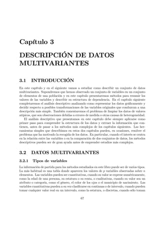 Capítulo 3
DESCRIPCIÓN DE DATOS
MULTIVARIANTES
3.1 INTRODUCCIÓN
En este capítulo y en el siguiente vamos a estudiar como describir un conjunto de datos
multivariantes. Supondremos que hemos observado un conjunto de variables en un conjunto
de elementos de una población y en este capítulo presentaremos métodos para resumir los
valores de las variables y describir su estructura de dependencia. En el capítulo siguiente
completaremos el análisis descriptivo analizando como representar los datos gráÞcamente y
decidir respecto a posibles transformaciones de las variables originales que conduzcan a una
descripción más simple. También comentaremos el problema de limpiar los datos de valores
atípicos, que son observaciones debidas a errores de medida o otras causas de heterogeneidad.
El análisis descriptivo que presentamos en este capítulo debe siempre aplicarse como
primer paso para comprender la estructura de los datos y extraer la información que con-
tienen, antes de pasar a los métodos más complejos de los capítulos siguientes. Las her-
ramientas simples que describimos en estos dos capítulos pueden, en ocasiones, resolver el
problema que ha motivado la recogida de los datos. En particular, cuando el interés se centra
en la relación entre las variables o en la comparación de dos conjuntos de datos, los métodos
descriptivos pueden ser de gran ayuda antes de emprender estudios más complejos.
3.2 DATOS MULTIVARIANTES
3.2.1 Tipos de variables
La información de partida para los métodos estudiados en este libro puede ser de varios tipos.
La más habitual es una tabla donde aparecen los valores de p variables observadas sobre n
elementos. Las variables pueden ser cuantitativas, cuando su valor se exprese numéricamente,
como la edad de una persona, su estatura o su renta, o cualitativas, cuando su valor sea un
atributo o categoría, como el género, el color de los ojos o el municipio de nacimiento. Las
variables cuantitativas pueden a su vez clasiÞcarse en continuas o de intervalo, cuando pueden
tomar cualquier valor real en un intervalo, como la estatura, o discretas, cuando sólo toman
67
 