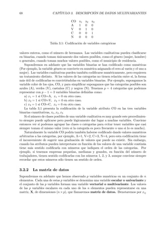 68 CAPÍTULO 3. DESCRIPCIÓN DE DATOS MULTIVARIANTES
CO x1 x2 x3
A 1 0 0
V 0 1 0
C 0 0 1
N 0 0 0
Tabla 3.1: CodiÞcación de variables categóricas
valores enteros, como el número de hermanos. Las variables cualitativas pueden clasiÞcarse
en binarias, cuando toman únicamente dos valores posibles, como el género (mujer, hombre)
o generales, cuando toman muchos valores posibles, como el municipio de residencia.
Supondremos en adelante que las variables binarias se han codiÞcado como numéricas
(Por ejemplo, la variable género se convierte en numérica asignando el cero al varón y el uno a
mujer). Las variables cualitativas pueden también codiÞcarse numéricamente, pero requieren
un tratamiento distinto. Si los valores de las categorías no tienen relación entre sí, la forma
más útil de codiÞcarlas es convirtiéndolas en variables binarias. Por ejemplo, supongamos la
variable color de los ojos, CO, y para simpliÞcar supongamos que las categorías posibles son
azules (A), verdes (V), castaños (C) y negros (N). Tenemos p = 4 categorías que podemos
representar con p − 1 = 3 variables binarias deÞnidas como:
a) x1 = 1 si CO=A, x1 = 0 en otro caso.
b) x2 = 1 si CO=V, x2 = 0 en otro caso.
c) x3 = 1 si CO=C, x3 = 0 en otro caso.
La tabla 3.1 presenta la codiÞcación de la variable atributo CO en las tres variables
binarias cuantitativas, x1, x2, x3
Si el número de clases posibles de una variable cualitativa es muy grande este procedimien-
to siempre puede aplicarse pero puede lógicamente dar lugar a muchas variables. Conviene
entonces ver si podemos agrupar las clases o categorías para evitar tener variables que casi
siempre toman el mismo valor (cero si la categoría es poco frecuente o uno si lo es mucho).
Naturalmente la variable CO podría también haberse codiÞcado dando valores numéricos
arbitrarios a las categorías, por ejemplo, A=1, V=2, C=3, N=4, pero esta codiÞcación tiene
el inconveniente de sugerir una graduación de valores que puede no existir. Sin embargo,
cuando los atributos pueden interpretarse en función de los valores de una variable continúa
tiene más sentido codiÞcarla con números que indiquen el orden de las categorías. Por
ejemplo, si tenemos empresas pequeñas, medianas y grandes, en función del número de
trabajadores, tienen sentido codiÞcarlas con los números 1, 2, y 3, aunque conviene siempre
recordar que estos números sólo tienen un sentido de orden.
3.2.2 La matriz de datos
Supondremos en adelante que hemos observado p variables numéricas en un conjunto de n
elementos. Cada una de estas p variables se denomina una variable escalar o univariante y
el conjunto de las p variables forman una variable vectorial o multivariante. Los valores
de las p variables escalares en cada uno de los n elementos pueden representarse en una
matriz, X, de dimensiones (n × p), que llamaremos matriz de datos. Denotaremos por xij
 