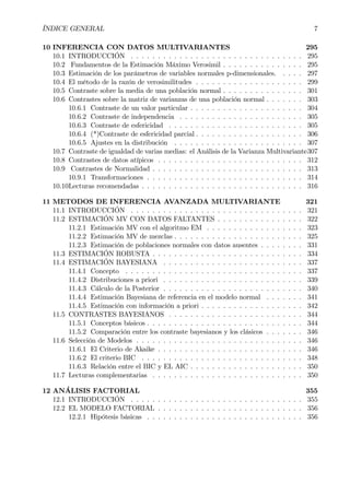 ÍNDICE GENERAL 7
10 INFERENCIA CON DATOS MULTIVARIANTES 295
10.1 INTRODUCCIÓN . . . . . . . . . . . . . . . . . . . . . . . . . . . . . . . . 295
10.2 Fundamentos de la Estimación Máximo Verosimil . . . . . . . . . . . . . . . 295
10.3 Estimación de los parámetros de variables normales p-dimensionales. . . . . 297
10.4 El método de la razón de verosimilitudes . . . . . . . . . . . . . . . . . . . . 299
10.5 Contraste sobre la media de una población normal . . . . . . . . . . . . . . . 301
10.6 Contrastes sobre la matriz de varianzas de una población normal . . . . . . . 303
10.6.1 Contraste de un valor particular . . . . . . . . . . . . . . . . . . . . . 304
10.6.2 Contraste de independencia . . . . . . . . . . . . . . . . . . . . . . . 305
10.6.3 Contraste de esfericidad . . . . . . . . . . . . . . . . . . . . . . . . . 305
10.6.4 (*)Contraste de esfericidad parcial . . . . . . . . . . . . . . . . . . . . 306
10.6.5 Ajustes en la distribución . . . . . . . . . . . . . . . . . . . . . . . . 307
10.7 Contraste de igualdad de varias medias: el Análisis de la Varianza Multivariante307
10.8 Contrastes de datos atípicos . . . . . . . . . . . . . . . . . . . . . . . . . . . 312
10.9 Contrastes de Normalidad . . . . . . . . . . . . . . . . . . . . . . . . . . . . 313
10.9.1 Transformaciones . . . . . . . . . . . . . . . . . . . . . . . . . . . . . 314
10.10Lecturas recomendadas . . . . . . . . . . . . . . . . . . . . . . . . . . . . . . 316
11 METODOS DE INFERENCIA AVANZADA MULTIVARIANTE 321
11.1 INTRODUCCIÓN . . . . . . . . . . . . . . . . . . . . . . . . . . . . . . . . 321
11.2 ESTIMACIÓN MV CON DATOS FALTANTES . . . . . . . . . . . . . . . . 322
11.2.1 Estimación MV con el algoritmo EM . . . . . . . . . . . . . . . . . . 323
11.2.2 Estimación MV de mezclas . . . . . . . . . . . . . . . . . . . . . . . . 325
11.2.3 Estimación de poblaciones normales con datos ausentes . . . . . . . . 331
11.3 ESTIMACIÓN ROBUSTA . . . . . . . . . . . . . . . . . . . . . . . . . . . . 334
11.4 ESTIMACIÓN BAYESIANA . . . . . . . . . . . . . . . . . . . . . . . . . . 337
11.4.1 Concepto . . . . . . . . . . . . . . . . . . . . . . . . . . . . . . . . . 337
11.4.2 Distribuciones a priori . . . . . . . . . . . . . . . . . . . . . . . . . . 339
11.4.3 Cálculo de la Posterior . . . . . . . . . . . . . . . . . . . . . . . . . . 340
11.4.4 Estimación Bayesiana de referencia en el modelo normal . . . . . . . 341
11.4.5 Estimación con información a priori . . . . . . . . . . . . . . . . . . . 342
11.5 CONTRASTES BAYESIANOS . . . . . . . . . . . . . . . . . . . . . . . . . 344
11.5.1 Conceptos básicos . . . . . . . . . . . . . . . . . . . . . . . . . . . . . 344
11.5.2 Comparación entre los contraste bayesianos y los clásicos . . . . . . . 346
11.6 Selección de Modelos . . . . . . . . . . . . . . . . . . . . . . . . . . . . . . . 346
11.6.1 El Criterio de Akaike . . . . . . . . . . . . . . . . . . . . . . . . . . . 346
11.6.2 El criterio BIC . . . . . . . . . . . . . . . . . . . . . . . . . . . . . . 348
11.6.3 Relación entre el BIC y EL AIC . . . . . . . . . . . . . . . . . . . . . 350
11.7 Lecturas complementarias . . . . . . . . . . . . . . . . . . . . . . . . . . . . 350
12 ANÁLISIS FACTORIAL 355
12.1 INTRODUCCIÓN . . . . . . . . . . . . . . . . . . . . . . . . . . . . . . . . 355
12.2 EL MODELO FACTORIAL . . . . . . . . . . . . . . . . . . . . . . . . . . . 356
12.2.1 Hipótesis básicas . . . . . . . . . . . . . . . . . . . . . . . . . . . . . 356
 