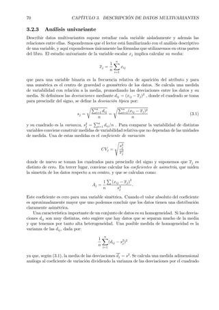 70 CAPÍTULO 3. DESCRIPCIÓN DE DATOS MULTIVARIANTES
3.2.3 Análisis univariante
Describir datos multivariantes supone estudiar cada variable aisladamente y además las
relaciones entre ellas. Supondremos que el lector está familiarizado con el análisis descriptivo
de una variable, y aquí expondremos únicamente las fórmulas que utilizaremos en otras partes
del libro. El estudio univariante de la variable escalar xj implica calcular su media:
xj =
1
n
nX
i=1
xij
que para una variable binaria es la frecuencia relativa de aparición del atributo y para
una numérica es el centro de gravedad o geométrico de los datos. Se calcula una medida
de variabilidad con relación a la media, promediando las desviaciones entre los datos y su
media. Si deÞnimos las desviaciones mediante dij = (xij − xj)2
, donde el cuadrado se toma
para prescindir del signo, se deÞne la desviación típica por:
sj =
rPn
i=1 dij
n
=
rPn
i=1(xij − xj)2
n
(3.1)
y su cuadrado es la varianza, s2
j =
Pn
i=1 dij/n . Para comparar la variabilidad de distintas
variables conviene construir medidas de variabilidad relativa que no dependan de las unidades
de medida. Una de estas medidas es el coeÞciente de variación
CVj =
s
s2
j
x2
j
donde de nuevo se toman los cuadrados para prescindir del signo y suponemos que xj es
distinto de cero. En tercer lugar, conviene calcular los coeÞcientes de asimetría, que miden
la simetría de los datos respecto a su centro, y que se calculan como:
Aj =
1
n
P
(xij − xj)3
s3
j
.
Este coeÞciente es cero para una variable simétrica. Cuando el valor absoluto del coeÞciente
es aproximadamente mayor que uno podemos concluir que los datos tienen una distribución
claramente asimétrica.
Una característica importante de un conjunto de datos es su homogeneidad. Si las desvia-
ciones dij son muy distintas, esto sugiere que hay datos que se separan mucho de la media
y que tenemos por tanto alta heterogeneidad. Una posible medida de homogeneidad es la
varianza de las dij, dada por:
1
n
nX
i=1
(dij − s2
j )2
ya que, según (3.1), la media de las desviaciones dj = s2
. Se calcula una medida adimensional
análoga al coeÞciente de variación dividiendo la varianza de las desviaciones por el cuadrado
 