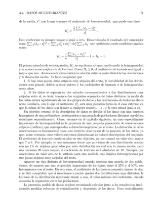 3.2. DATOS MULTIVARIANTES 71
de la media, s4
, con lo que tenemos el coeÞciente de homogeneidad, que puede escribirse
Hj =
1
n
Pn
i=1(dij − s2
j )2
s4
j
.
Este coeÞciente es siempre mayor o igual a cero. Desarrollando el cuadrado del numerador
como
Pn
i=1(dij −s2
j )2
=
Pn
i=1 d2
ij +ns4
j −2s2
j
Pn
i=1 dij este coeÞciente puede escribirse también
como:
Hj =
1
n
P
(xij − xj)4
s4
j
− 1 = Kj − 1.
El primer miembro de esta expresión, Kj, es una forma alternativa de medir la homogeneidad
y se conoce como coeÞciente de kurtosis. Como Hj ≥ 0, el coeÞciente de kurtosis será igual o
mayor que uno. Ambos coeÞcientes miden la relación entre la variabilidad de las desviaciones
y la desviación media. Es fácil comprobar que :
1. Si hay unos pocos datos atípicos muy alejados del resto, la variabilidad de las desvia-
ciones será grande, debido a estos valores y los coeÞcientes de kurtosis o de homogeneidad
serán altos.
2. Si los datos se separan en dos mitades correspondientes a dos distribuciones muy
alejadas entre sí, es decir, tenemos dos conjuntos separados de datos distintos, la media de
los datos estará equidistante de los dos grupos de datos y las desviaciones de todos los datos
serán similares, con lo que el coeÞciente Hj será muy pequeño (cero en el caso extremo en
que la mitad de los datos son iguales a cualquier número, −a , y la otra mitad igual a a).
Un objetivo central de la descripción de datos es decidir si los datos son una muestra
homogénea de una población o corresponden a una mezcla de poblaciones distintas que deben
estudiarse separadamente. Como veremos en el capítulo siguiente, un caso especialmente
importante de heterogeneidad es la presencia de una pequeña proporción de observaciones
atípicas (outliers), que corresponden a datos heterogéneos con el resto. La detección de estas
observaciones es fundamental para una correcta descripción de la mayoría de los datos, ya
que. como veremos, estos valores extremos distorsionan los valores descriptivos del conjunto.
El coeÞciente de kurtosis puede ayudar en este objetivo, ya que tomará un valor alto, mayor
que 7 u 8. Por ejemplo, si contaminamos datos que provienen de una distribución normal
con un 1% de atípicos generados por otra distribución normal con la misma media, pero
una varianza 20 veces mayor, el coeÞciente de kurtosis será alrededor de 10. Siempre que
observemos un valor alto de la kurtosis para una variable esto implica heterogeneidad por
uno pocos atípicos muy alejados del resto.
Aparece un tipo distinto de heterogeneidad cuando tenemos una mezcla de dos pobla-
ciones, de manera que una proporción importante de los datos, entre el 25% y el 50%, son
heterogeneos con el resto. En este caso, el coeÞciente de kurtosis es pequeño, menor de dos,
y es fácil comprobar que si mezclamos a partes iguales dos distribuciones muy distintas, la
kurtosis de la distribución resultante tiende a uno, el valor mínimo del coeÞciente, cuando
aumenta la separación entre las poblaciones
La presencia posible de datos atípicos recomienda calcular junto a los estadísticos tradi-
cionales medidas robustas de centralización y dispersión de los datos. Para centralización
 