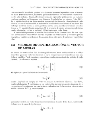 72 CAPÍTULO 3. DESCRIPCIÓN DE DATOS MULTIVARIANTES
conviene calcular la mediana, que es el valor que se encuentra en la posición central al ordenar
los datos. Para la dispersión, la MEDA, que es la mediana de las desviaciones absolutas re-
specto a la mediana. Finalmente siempre conviene representar gráÞcamente las variables
continuas mediante un histograma o un diagrama de caja (véase por ejemplo Peña, 2001).
En el análisis inicial de los datos conviene siempre calcular la media y la mediana de cada
variable. Si ambas son similares, la media es un buen indicador del centro de los datos. Sin
embargo, si diÞeren mucho, la media puede no ser una buena medida del centro de los datos
debido a: (1) una distribución asimétrica, (2) la presencia de valores atípicos (que afectaran
mucho a la media y poco a la mediana) (3) heterogeneidad en los datos.
A continuación pasaremos al análisis multivariante de las observaciones. En este capí-
tulo presentaremos como obtener medidas conjuntas de centralización y dispersión para el
conjunto de variables y medidas de dependencia lineal entre pares de variables y entre todas
ellas.
3.3 MEDIDAS DE CENTRALIZACIÓN: EL VECTOR
DE MEDIAS
La medida de centralización más utilizada para describir datos multivariantes es el vector
de medias, que es un vector de dimensión p cuyos componentes son las medias de cada una
de las p variables. Puede calcularse, como el caso escalar, promediando las medidas de cada
elemento, que ahora son vectores:
x =
1
n
nX
i=1
xi =



x1
...
xp


 (3.2)
Su expresión a partir de la matriz de datos es :
x =
1
n
X0
1, (3.3)
donde 1 representará siempre un vector de unos de la dimensión adecuada. En efecto,
escribiendo la matriz X en términos de sus vectores Þla, que son vectores de dimensión 1 ×p
que contienen los valores de las p variables en cada elemento de la muestra, estos vectores
son las columnas de X0
, y tendremos que:
x =
1
n
[x1 . . . xn]



1
...
1


 , (3.4)
que conduce a (3.2). El vector de medias se encuentra en el centro de los datos, en el sentido
de hacer cero la suma de desviaciones:
nX
i=1
(xi − x) = 0.
 
