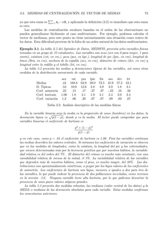 3.3. MEDIDAS DE CENTRALIZACIÓN: EL VECTOR DE MEDIAS 73
ya que esta suma es
Pn
i=1 xi −nx, y aplicando la deÞnición (3.2) es inmediato que esta suma
es cero.
Las medidas de centralización escalares basadas en el orden de las observaciones no
pueden generalizarse fácilmente al caso multivariante. Por ejemplo, podemos calcular el
vector de medianas, pero este punto no tiene necesariamente una situación como centro de
los datos. Esta diÞcultad proviene de la falta de un orden natural de los datos multivariantes.
Ejemplo 3.1 La tabla A.5 del Apéndice de Datos, MEDIFIS, presenta ocho variables físicas
tomadas en un grupo de 27 estudiantes. Las variables son sexo (sex con 0 para mujer, 1 para
varón), estatura (est, en cm.), peso (pes, en kgr.), longitud de pie (lpie, en cm), longitud de
brazo (lbra, en cm), anchura de la espalda (aes, en cm), diámetro de cráneo (dcr, en cm) y
longitud entre la rodilla y el tobillo (lrt, en cm).
La tabla 3.2 presenta las medias y desviaciones típicas de las variables, así como otras
medidas de la distribución univariante de cada variable.
sex est pes lpie lbr aes dcr lrt
Medias .44 168.8 63.9 39.0 73.5 45.9 57.2 43.1
D. Típicas .53 10.0 12.6 2.8 4.9 3.9 1.8 3.1
Coef. asimetría .22 .15 .17 .27 .37 -.22 .16 .56
Coef. kurtosis 1.06 1.8 2.1 1.9 2.1 2.4 2.0 3.4
Coef. variación 1.2 .06 .20 .07 .07 .09 .03 .07
Tabla 3.2: Análisis descriptivo de las medidas físicas
En la variable binaria sexo la media es la proporción de unos (hombres) en los datos, la
desviación típica es
p
p(1 − p), donde p es la media. El lector puede comprobar que para
variables binarias el coeÞciente de kurtosis es
p3
+ (1 − p)3
p(1 − p)
y en este caso, como p = .44 el coeÞciente de kurtosis es 1.06. Para las variables continuas
las medias describen los valores centrales. Si miramos los coeÞcientes de variación se observa
que en las medidas de longitudes, como la estatura, la longitud del pie y las extremidades,
que vienen determinadas más por la herencia genética que por nuestros hábitos, la variabili-
dad relativa es del orden del 7% . El diámetro del cráneo es mucho más constante, con una
variabilidad relativa de menos de la mitad, el 3%. La variabilidad relativa de las variables
que dependen más de nuestros hábitos, como el peso, es mucho mayor, del 20%. Las dis-
tribuciones son aproximadamente simétricas, a juzgar por los bajos valores de los coeÞcientes
de asimetría. Los coeÞcientes de kurtosis son bajos, menores o iguales a dos para tres de
las variables, lo que puede indicar la presencia de dos poblaciones mezcladas, como veremos
en la sección 3.6. Ninguna variable tiene alta kurtosis, por lo que podemos descartar la
presencia de unos pocos valores atípicos grandes.
La tabla 3.3 presenta dos medidas robustas, las mediana (valor central de los datos) y la
MEDA o mediana de las desviación absolutas para cada variable. Estas medidas conÞrman
los comentarios anteriores.
 