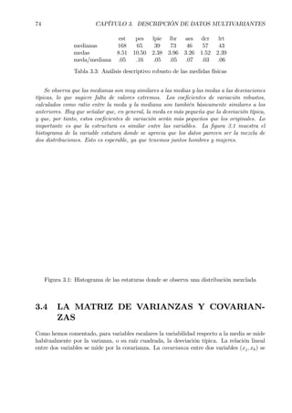 74 CAPÍTULO 3. DESCRIPCIÓN DE DATOS MULTIVARIANTES
est pes lpie lbr aes dcr lrt
medianas 168 65 39 73 46 57 43
medas 8.51 10.50 2.38 3.96 3.26 1.52 2.39
meda/mediana .05 .16 .05 .05 .07 .03 .06
Tabla 3.3: Análisis descriptivo robusto de las medidas físicas
Se observa que las medianas son muy similares a las medias y las medas a las desviaciones
típicas, lo que sugiere falta de valores extremos. Los coeÞcientes de variación robustos,
calculados como ratio entre la meda y la mediana son también básicamente similares a los
anteriores. Hay que señalar que, en general, la meda es más pequeña que la desviación típica,
y que, por tanto, estos coeÞcientes de variación serán más pequeños que los originales. Lo
importante es que la estructura es similar entre las variables. La Þgura 3.1 muestra el
histograma de la variable estatura donde se aprecia que los datos parecen ser la mezcla de
dos distribuciones. Esto es esperable, ya que tenemos juntos hombres y mujeres.
Figura 3.1: Histograma de las estaturas donde se observa una distribución mezclada
3.4 LA MATRIZ DE VARIANZAS Y COVARIAN-
ZAS
Como hemos comentado, para variables escalares la variabilidad respecto a la media se mide
habitualmente por la varianza, o su raíz cuadrada, la desviación típica. La relación lineal
entre dos variables se mide por la covarianza. La covarianza entre dos variables (xj, xk) se
 