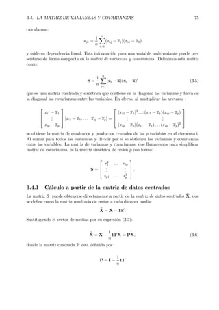 3.4. LA MATRIZ DE VARIANZAS Y COVARIANZAS 75
calcula con:
sjk =
1
n
nX
i=1
(xij − xj)(xik − xk)
y mide su dependencia lineal. Esta información para una variable multivariante puede pre-
sentarse de forma compacta en la matriz de varianzas y covarianzas. DeÞnimos esta matriz
como:
S =
1
n
nX
i=1
(xi − x)(xi − x)0
(3.5)
que es una matriz cuadrada y simétrica que contiene en la diagonal las varianzas y fuera de
la diagonal las covarianzas entre las variables. En efecto, al multiplicar los vectores :



xi1 − x1
...
xip − xp


 [xi1 − x1, . . . , xip − xp] =



(xi1 − x1)2
. . . (xi1 − x1)(xip − xp)
...
...
(xip − xp)(xi1 − x1) . . . (xip − xp)2



se obtiene la matriz de cuadrados y productos cruzados de las p variables en el elemento i.
Al sumar para todos los elementos y dividir por n se obtienen las varianzas y covarianzas
entre las variables. La matriz de varianzas y covarianzas, que llamaremos para simpliÞcar
matriz de covarianzas, es la matriz simétrica de orden p con forma:
S =



s2
1 ... s1p
...
...
sp1 . . . s2
p


 .
3.4.1 Cálculo a partir de la matriz de datos centrados
La matriz S puede obtenerse directamente a partir de la matriz de datos centrados eX, que
se deÞne como la matriz resultado de restar a cada dato su media:
eX = X − 1x0
.
Sustituyendo el vector de medias por su expresión (3.3):
eX = X −
1
n
110
X = PX, (3.6)
donde la matriz cuadrada P está deÞnida por
P = I −
1
n
110
 