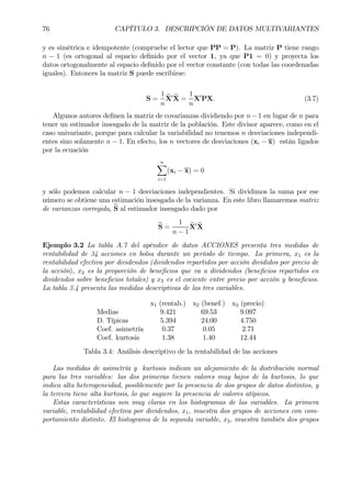 76 CAPÍTULO 3. DESCRIPCIÓN DE DATOS MULTIVARIANTES
y es simétrica e idempotente (compruebe el lector que PP = P). La matriz P tiene rango
n − 1 (es ortogonal al espacio deÞnido por el vector 1, ya que P1 = 0) y proyecta los
datos ortogonalmente al espacio deÞnido por el vector constante (con todas las coordenadas
iguales). Entonces la matriz S puede escribirse:
S =
1
n
eX0 eX =
1
n
X0
PX. (3.7)
Algunos autores deÞnen la matriz de covarianzas dividiendo por n−1 en lugar de n para
tener un estimador insesgado de la matriz de la población. Este divisor aparece, como en el
caso univariante, porque para calcular la variabilidad no tenemos n desviaciones independi-
entes sino solamente n − 1. En efecto, los n vectores de desviaciones (xi − x) están ligados
por la ecuación
nX
i=1
(xi − x) = 0
y sólo podemos calcular n − 1 desviaciones independientes. Si dividimos la suma por ese
número se obtiene una estimación insesgada de la varianza. En este libro llamaremos matriz
de varianzas corregida, bS al estimador insesgado dado por
bS =
1
n − 1
eX0 eX
Ejemplo 3.2 La tabla A.7 del apéndice de datos ACCIONES presenta tres medidas de
rentabilidad de 34 acciones en bolsa durante un período de tiempo. La primera, x1 es la
rentabilidad efectiva por dividendos (dividendos repartidos por acción divididos por precio de
la acción), x2 es la proporción de beneÞcios que va a dividendos (beneÞcios repartidos en
dividendos sobre beneÞcios totales) y x3 es el cociente entre precio por acción y beneÞcios.
La tabla 3.4 presenta las medidas descriptivas de las tres variables.
x1 (rentab.) x2 (benef.) x3 (precio)
Medias 9.421 69.53 9.097
D. Típicas 5.394 24.00 4.750
Coef. asimetría 0.37 0.05 2.71
Coef. kurtosis 1.38 1.40 12.44
Tabla 3.4: Análisis descriptivo de la rentabilidad de las acciones
Las medidas de asimetría y kurtosis indican un alejamiento de la distribución normal
para las tres variables: las dos primeras tienen valores muy bajos de la kurtosis, lo que
indica alta heterogeneidad, posiblemente por la presencia de dos grupos de datos distintos, y
la tercera tiene alta kurtosis, lo que sugiere la presencia de valores atípicos.
Estas características son muy claras en los histogramas de las variables. La primera
variable, rentabilidad efectiva por dividendos, x1, muestra dos grupos de acciones con com-
portamiento distinto. El histograma de la segunda variable, x2, muestra también dos grupos
 