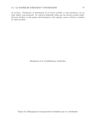 3.4. LA MATRIZ DE VARIANZAS Y COVARIANZAS 77
de acciones. Finalmente, la distribución de la tercera variable es muy asimétrica, con un
valor atípico muy destacado. La evidencia disponible indica que las acciones pueden proba-
blemente dividirse en dos grupos más homogéneos. Sin embargo, vamos a ilustrar el análisis
de todos los datos.
Histograma de la rentabilidad por dividendos.
Figura 3.2: Histograma de la proporción de beneÞcios que va a dividendos
 