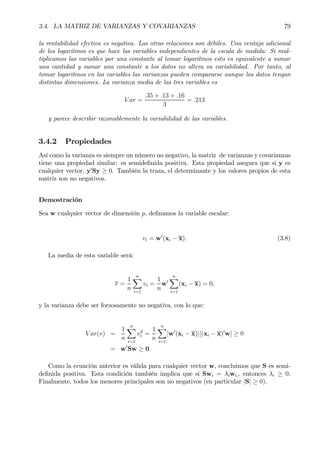 3.4. LA MATRIZ DE VARIANZAS Y COVARIANZAS 79
la rentabilidad efectiva es negativa. Las otras relaciones son débiles. Una ventaja adicional
de los logaritmos es que hace las variables independientes de la escala de medida: Si mul-
tiplicamos las variables por una constante al tomar logaritmos esto es equivalente a sumar
una cantidad y sumar una constante a los datos no altera su variabilidad. Por tanto, al
tomar logaritmos en las variables las varianzas pueden compararse aunque los datos tengan
distintas dimensiones. La varianza media de las tres variables es
V ar =
.35 + .13 + .16
3
= .213
y parece describir razonablemente la variabilidad de las variables.
3.4.2 Propiedades
Así como la varianza es siempre un número no negativo, la matriz de varianzas y covarianzas
tiene una propiedad similar: es semideÞnida positiva. Esta propiedad asegura que si y es
cualquier vector, y0
Sy ≥ 0. También la traza, el determinante y los valores propios de esta
matriz son no negativos.
Demostración
Sea w cualquier vector de dimensión p, deÞnamos la variable escalar:
vi = w0
(xi − x). (3.8)
La media de esta variable será:
v =
1
n
nX
i=1
vi =
1
n
w0
nX
i=1
(xi − x) = 0,
y la varianza debe ser forzosamente no negativa, con lo que:
V ar(v) =
1
n
nX
i=1
v2
i =
1
n
nX
i=1
[w0
(xi − x)][(xi − x)0
w] ≥ 0
= w0
Sw ≥ 0.
Como la ecuación anterior es válida para cualquier vector w, concluimos que S es semi-
deÞnida positiva. Esta condición también implica que si Swi = λiwi,, entonces λi ≥ 0.
Finalmente, todos los menores principales son no negativos (en particular |S| ≥ 0).
 