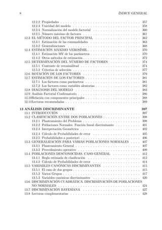 8 ÍNDICE GENERAL
12.2.2 Propiedades . . . . . . . . . . . . . . . . . . . . . . . . . . . . . . . . 357
12.2.3 Unicidad del modelo . . . . . . . . . . . . . . . . . . . . . . . . . . . 358
12.2.4 Normalización del modelo factorial . . . . . . . . . . . . . . . . . . . 360
12.2.5 Número máximo de factores . . . . . . . . . . . . . . . . . . . . . . . 361
12.3 EL MÉTODO DEL FACTOR PRINCIPAL . . . . . . . . . . . . . . . . . . 362
12.3.1 Estimación de las comunalidades . . . . . . . . . . . . . . . . . . . . 363
12.3.2 Generalizaciones . . . . . . . . . . . . . . . . . . . . . . . . . . . . . 368
12.4 ESTIMACIÓN MÁXIMO VEROSÍMIL . . . . . . . . . . . . . . . . . . . . . 370
12.4.1 Estimación MV de los parámetros . . . . . . . . . . . . . . . . . . . . 370
12.4.2 Otros métodos de estimación . . . . . . . . . . . . . . . . . . . . . . . 372
12.5 DETERMINACIÓN DEL NÚMERO DE FACTORES . . . . . . . . . . . . 374
12.5.1 Contraste de verosimilitud . . . . . . . . . . . . . . . . . . . . . . . . 374
12.5.2 Criterios de selección . . . . . . . . . . . . . . . . . . . . . . . . . . . 377
12.6 ROTACIÓN DE LOS FACTORES . . . . . . . . . . . . . . . . . . . . . . . 379
12.7 ESTIMACIÓN DE LOS FACTORES . . . . . . . . . . . . . . . . . . . . . . 381
12.7.1 Los factores como parámetros . . . . . . . . . . . . . . . . . . . . . . 381
12.7.2 Los factores como variables aleatorias . . . . . . . . . . . . . . . . . . 382
12.8 DIAGNOSIS DEL MODELO . . . . . . . . . . . . . . . . . . . . . . . . . . 383
12.9 Análisis Factorial ConÞrmatorio . . . . . . . . . . . . . . . . . . . . . . . . . 386
12.10Relación con componentes principales . . . . . . . . . . . . . . . . . . . . . . 388
12.11Lecturas recomendadas . . . . . . . . . . . . . . . . . . . . . . . . . . . . . . 389
13 ANÁLISIS DISCRIMINANTE 397
13.1 INTRODUCCIÓN . . . . . . . . . . . . . . . . . . . . . . . . . . . . . . . . 397
13.2 CLASIFICACIÓN ENTRE DOS POBLACIONES . . . . . . . . . . . . . . . 398
13.2.1 Planteamiento del Problema . . . . . . . . . . . . . . . . . . . . . . . 398
13.2.2 Poblaciones Normales: Función lineal discriminante . . . . . . . . . . 401
13.2.3 Interpretación Geométrica . . . . . . . . . . . . . . . . . . . . . . . . 402
13.2.4 Cálculo de Probabilidades de error . . . . . . . . . . . . . . . . . . . 405
13.2.5 Probabilidades a posteriori . . . . . . . . . . . . . . . . . . . . . . . . 406
13.3 GENERALIZACIÓN PARA VARIAS POBLACIONES NORMALES . . . . 407
13.3.1 Planteamiento General . . . . . . . . . . . . . . . . . . . . . . . . . . 407
13.3.2 Procedimiento operativo . . . . . . . . . . . . . . . . . . . . . . . . . 409
13.4 POBLACIONES DESCONOCIDAS. CASO GENERAL . . . . . . . . . . . 412
13.4.1 Regla estimada de clasiÞcación . . . . . . . . . . . . . . . . . . . . . 412
13.4.2 Cálculo de Probabilidades de error . . . . . . . . . . . . . . . . . . . 414
13.5 VARIABLES CANÓNICAS DISCRIMINANTES . . . . . . . . . . . . . . . 415
13.5.1 El caso de dos grupos . . . . . . . . . . . . . . . . . . . . . . . . . . . 415
13.5.2 Varios Grupos . . . . . . . . . . . . . . . . . . . . . . . . . . . . . . . 417
13.5.3 Variables canónicas discriminantes . . . . . . . . . . . . . . . . . . . 420
13.6 DISCRIMINACIÓN CUADRÁTICA. DISCRIMINACIÓN DE POBLACIONES
NO NORMALES . . . . . . . . . . . . . . . . . . . . . . . . . . . . . . . . . 424
13.7 DISCRIMINACIÓN BAYESIANA . . . . . . . . . . . . . . . . . . . . . . . 427
13.8 Lecturas complementarias . . . . . . . . . . . . . . . . . . . . . . . . . . . . 428
 